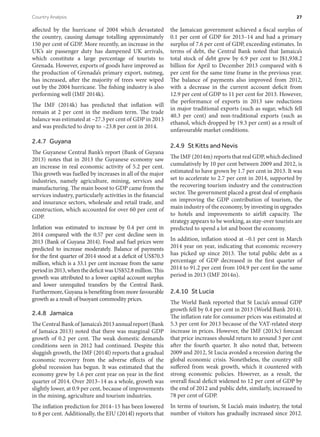 affected by the hurricane of 2004 which devastated
the country, causing damage totalling approximately
150 per cent of GDP. More recently, an increase in the
UK’s air passenger duty has dampened UK arrivals,
which constitute a large percentage of tourists to
Grenada. However, exports of goods have improved as
the production of Grenada’s primary export, nutmeg,
has increased, after the majority of trees were wiped
out by the 2004 hurricane. The fishing industry is also
performing well (IMF 2014k).
The IMF (2014k) has predicted that inflation will
remain at 2 per cent in the medium term. The trade
balance was estimated at –27.3 per cent of GDP in 2013
and was predicted to drop to –23.8 per cent in 2014.
2.4.7 Guyana
The Guyanese Central Bank’s report (Bank of Guyana
2013) notes that in 2013 the Guyanese economy saw
an increase in real economic activity of 5.2 per cent.
This growth was fuelled by increases in all of the major
industries, namely agriculture, mining, services and
manufacturing. The main boost to GDP came from the
services industry, particularly activities in the financial
and insurance sectors, wholesale and retail trade, and
construction, which accounted for over 60 per cent of
GDP.
Inflation was estimated to increase by 0.4 per cent in
2014 compared with the 0.57 per cent decline seen in
2013 (Bank of Guyana 2014). Food and fuel prices were
predicted to increase moderately. Balance of payments
for the first quarter of 2014 stood at a deficit of US$70.3
million, which is a 33.1 per cent increase from the same
periodin2013,whenthedeficitwasUS$52.8million.This
growth was attributed to a lower capital account surplus
and lower unrequited transfers by the Central Bank.
Furthermore, Guyana is benefiting from more favourable
growth as a result of buoyant commodity prices.
2.4.8 Jamaica
The Central Bank of Jamaica’s 2013 annual report (Bank
of Jamaica 2013) noted that there was marginal GDP
growth of 0.2 per cent. The weak domestic demands
conditions seen in 2012 had continued. Despite this
sluggish growth, the IMF (2014l) reports that a gradual
economic recovery from the adverse effects of the
global recession has begun. It was estimated that the
economy grew by 1.6 per cent year on year in the first
quarter of 2014. Over 2013–14 as a whole, growth was
slightly lower, at 0.9 per cent, because of improvements
in the mining, agriculture and tourism industries.
The inflation prediction for 2014–15 has been lowered
to 8 per cent. Additionally, the EIU (2014l) reports that
the Jamaican government achieved a fiscal surplus of
0.1 per cent of GDP for 2013–14 and had a primary
surplus of 7.6 per cent of GDP, exceeding estimates. In
terms of debt, the Central Bank noted that Jamaica’s
total stock of debt grew by 6.9 per cent to J$1,938.2
billion for April to December 2013 compared with 6
per cent for the same time frame in the previous year.
The balance of payments also improved from 2012,
with a decrease in the current account deficit from
12.9 per cent of GDP to 11 per cent for 2013. However,
the performance of exports in 2013 saw reductions
in major traditional exports (such as sugar, which fell
40.3 per cent) and non-traditional exports (such as
ethanol, which dropped by 19.3 per cent) as a result of
unfavourable market conditions.
2.4.9  St Kitts and Nevis
The IMF (2014m) reports that real GDP, which declined
cumulatively by 10 per cent between 2009 and 2012, is
estimated to have grown by 1.7 per cent in 2013. It was
set to accelerate to 2.7 per cent in 2014, supported by
the recovering tourism industry and the construction
sector. The government placed a great deal of emphasis
on improving the GDP contribution of tourism, the
main industry of the economy, by investing in upgrades
to hotels and improvements to airlift capacity. The
strategy appears to be working, as stay-over tourists are
predicted to spend a lot and boost the economy.
In addition, inflation stood at –0.1 per cent in March
2014 year on year, indicating that economic recovery
has picked up since 2013. The total public debt as a
percentage of GDP decreased in the first quarter of
2014 to 91.2 per cent from 104.9 per cent for the same
period in 2013 (IMF 2014n).
2.4.10  St Lucia
The World Bank reported that St Lucia’s annual GDP
growth fell by 0.4 per cent in 2013 (World Bank 2014).
The inflation rate for consumer prices was estimated at
5.3 per cent for 2013 because of the VAT-related steep
increase in prices. However, the IMF (2013c) forecast
that price increases should return to around 3 per cent
after the fourth quarter. It also noted that, between
2009 and 2012, St Lucia avoided a recession during the
global economic crisis. Nonetheless, the country still
suffered from weak growth, which it countered with
strong economic policies. However, as a result, the
overall fiscal deficit widened to 12 per cent of GDP by
the end of 2012 and public debt, similarly, increased to
78 per cent of GDP.
In terms of tourism, St Lucia’s main industry, the total
number of visitors has gradually increased since 2012.
Country Analysis	 27
 