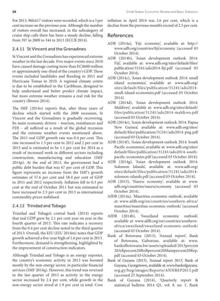 For 2013, 960,617 visitors were recorded, which is a 3 per
cent increase on the previous year. Although the number
of visitors overall has increased, in the subcategory of
cruise ship calls there has been a steady decline, falling
from 397 in 2009 to 344 in 2013 (ECCB 2014).
2.4.11  St Vincent and the Grenadines
StVincentandtheGrenadineshasexperiencedextreme
weather in the last decade. Five major events since 2010
have caused damage costing more than EC$600 million
or approximately one-third of the country’s GDP. These
events included landslides and flooding in 2011 and
Hurricane Tomas in 2010. A regional climate centre
is due to be established in the Caribbean, designed to
help understand and better predict climate impact,
but more extreme weather remains a real risk for the
country (Brown 2014).
The IMF (2014o) reports that, after three years of
decline which started with the 2008 recession, St
Vincent and the Grenadines is gradually recovering.
Its main economic drivers – tourism, remittances and
FDI – all suffered as a result of the global recession
and the extreme weather events mentioned above.
The 2011 real GDP growth rate was 0.4 per cent. This
rate increased to 1.5 per cent in 2012 and 2 per cent in
2013 and is estimated to be 1.1 per cent for 2014 as a
result of increased work in different sectors including
construction, manufacturing and education (IMF
2014p). At the end of 2013, the government had a
public debt burden that was 67 per cent of GDP. This
figure represents an increase from the IMF’s growth
estimates of 57.6 per cent and 58.4 per cent of GDP
in 2011 and 2012 respectively. Inflation fell to 0.3 per
cent at the end of October 2011 but was estimated to
have increased to 2.5 per cent in 2013 as international
commodity prices stabilised.
2.4.12  Trinidad and Tobago
Trinidad and Tobago’s central bank (2014) reports
that real GDP grew by 2.1 per cent year on year in the
fourth quarter of 2013. This rate indicates a recovery
from the 0.4 per cent decline noted in the third quarter
of 2013. Overall, the EIU (EIU 2014m) notes that GDP
growth achieved a five-year high of 1.6 per cent in 2013.
Furthermore, demand is strengthening, highlighted by
the improvement of construction indicators.
Although Trinidad and Tobago is an energy exporter,
the country’s economic activity in 2013 was boosted
mostly by the non-energy sector, in particular financial
services (IMF 2014q). However, this trend was reversed
in the last quarter of 2013 as activity in the energy
sector increased by 2.4 per cent, while growth in the
non-energy sector stood at 1.9 per cent in total. Core
inflation in April 2014 was 2.6 per cent, which is a
decline from the previous month’s record of 2.5 per cent.
References
ADB (2014a), ‘Fiji: economy’, available at: http://
www.adb.org/countries/fiji/economy (accessed 03
October 2014).
ADB (2014b), ‘Asian development outlook 2014:
Fiji’, available at: www.adb.org/sites/default/files/
publication/31241/ado2014-fiji.pdf (accessed 03
October 2014).
ADB (2014c), ‘Asian development outlook 2014: small
island economies’, available at: www.adb.org/
sites/default/files/publication/31241/ado2014-
small-island-economies.pdf (accessed 03 October
2014).
ADB (2014d), ‘Asian development outlook 2014:
Maldives’, available at: www.adb.org/sites/default/
files/publication/31241/ado2014-maldives.pdf
(accessed 03 October 2014).
ADB (2014e), ‘Asian development outlook 2014: Papua
New Guinea’, available at: www.adb.org/sites/
default/files/publication/31241/ado2014-png.pdf
(accessed 03 October 2014).
ADB (2014f), ‘Asian development outlook 2014: South
Pacific economies’, available at: www.adb.org/sites/
default/files/publication/31241/ado2014-south-
pacific-economies.pdf (accessed 03 October 2014).
ADB (2014g), ‘Asian development outlook 2014:
Solomon Islands’, available at: www.adb.org/
sites/default/files/publication/31241/ado2014-
solomon-islands.pdf (accessed 03 October 2014).
ADB (2015), ‘Nauru: economy’, available at: www.
adb.org/countries/nauru/economy (accessed 03
October 2014).
AfDB (2014a), ‘Mauritius economic outlook’, available
at: www.afdb.org/en/countries/southern-africa/
mauritius/mauritius-economic-outlook/ (accessed
October 2014).
AfDB (2014b), ‘Swaziland economic outlook’,
available at: www.afdb.org/en/countries/southern-
africa/swaziland/swaziland-economic-outlook/
(accessed 03 October 2014).
Bank of Botswana (2013), ‘Annual report’, Bank
of Botswana, Gaborone, available at: www.
bankofbotswana.bw/assets/uploaded/2013percent
20ARpercent20BoBpercent20Mainpercent20Rep.
pdf (accessed 03 October 2014).
Bank of Guyana (2013), ‘Annual report 2013’, Bank of
Guyana,Georgetown,availableat:www.bankofguyana.​
org.gy/bog/images/Reports/ANNREP2013.pdf
(accessed 25 September 2014).
Bank of Guyana (2014), ‘Quarterly report &
statistical bulletin 2014 Q1, vol. 8. no. 1’, Bank
28	 Small States: Economic Review and Basic Statistics
 