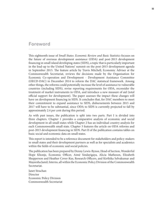 Foreword
This eighteenth issue of Small States: Economic Review and Basic Statistics focuses on
the future of overseas development assistance (ODA) and post-2015 development
financing in small island developing states (SIDS), a topic that is particularly important
in the lead-up to the United Nations’ summit on the post-2015 development agenda
in September 2015. The feature article by Travis Mitchell, Economic Adviser at the
Commonwealth Secretariat, reviews the decisions made by the Organisation for
Economic Co-operation and Development - Development Assistance Committee
(OECD-DAC) in December 2014 to reform the DAC statistical framework. Among
other things, the reforms could potentially increase the level of assistance to vulnerable
countries (including SIDS), revise reporting requirements for ODA, reconsider the
treatment of market instruments in ODA, and introduce a new measure of aid (total
official support for development). The paper assesses the impact these changes will
have on development financing in SIDS. It concludes that, for DAC members to meet
their commitment to expand assistance to SIDS, disbursements between 2015 and
2017 will have to be substantial, since ODA to SIDS is currently projected to fall by
approximately 2.4 per cent during this period.
As with past issues, the publication is split into two parts. Part I is divided into
three chapters. Chapter 1 provides a comparative analysis of economic and social
development in all small states while Chapter 2 has an individual country analysis for
each Commonwealth small state. Chapter 3 features the article on ODA reforms and
post-2015 development financing in SIDS. Part II of the publication contains tables on
basic social and economic data on small states.
This report is intended to be a reference document for stakeholders and policy-makers
in small states and their development partners as well as for specialists and academics
within the fields of economic and social policies.
The publication has been prepared by Denny Lewis-Bynoe, Head of Section, Wonderful
Hope Khonje, Economic Officer, Aimé Sindayigaya, Alicia Matheson, Elizabeth
Shepperson and Heather Cover-Kus, Research Officers, and Kirthika Selvakumar and
Mayeesha Jamil, Interns, all within the Economic Policy Division of the Commonwealth
Secretariat.
Janet Strachan
Director
Economic Policy Division
Commonwealth Secretariat
	 iii
 