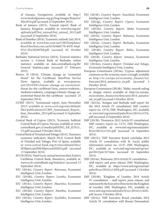 of Guyana, Georgetown, available at: http://
www.bankofguyana.org.gy/bog/images/Reports/
Mar2014.pdf (accessed 22 September 2014).
Bank of Jamaica (2013), ‘Annual report’, Bank of
Jamaica, Kingston, available at: www.boj.org.jm/
uploads/pdf/boj_annual/boj_annual_2013.pdf
(accessed 23 September 2014).
Bank of Namibia (2014), ‘Economic outlook: July 2014’,
available at: www.bon.com.na/CMSTemplates/
Bon/Files/bon.com.na/b3/b3606770-d470-44ad-
97e3-2f1e3d2407bd.pdf (accessed 03 October
2014).
Barbados Statistical Service (2014), ‘General statistics
section 1, Central Bank of Barbados online
statistics’, available at: data.centralbank.org.bb/
General Statistics.aspx (accessed 27 February
2015).
Brown, D (2014), ‘Climate change an “existential
threat” for the Caribbean’, InterPress Service
News Agency, available at: www.ipsnews.
net/2014/09/​climate-change-an-existential-
threat-for-the-caribbean/?utm_source=rss&utm_
medium=rss&utm_campaign=climate-change-an-
existential-threat-for-the-caribbean (accessed 25
September 2014).
CCRIF (2013), ‘Semiannual report, June–November
2013’, available at: www.ccrif.org/sites/default/
files/publications/CCRIF_Semiannual_Report_
June_November_2013.pdf (accessed 12 September
2014).
Central Bank of Cyprus (2013), ‘Economic bulletin’,
Central Bank of Cyprus, Nicosia, available at: www.
centralbank.gov.cy/media/pdf/ENG_EB_JUN13_
V2.pdf (accessed 3 October 2014).
CentralBankofTrinidadandTobago(2014),‘Summary
economic indicators, March 2014’, Central Bank
of Trinidad and Tobago, Port of Spain, available
at: www.central-bank.org.tt/sites/default/files/
SEIBpercent20MARpercent202014.pdf (accessed
13 September 2014).
ECCB(2014),‘SaintLucia,annualtourismdata’,Eastern
Caribbean Central Bank, Basseterre, available at:
www.eccb-centralbank.org/Statistics/ (accessed 13
September 2014).
EIU (2014a), Country Report: Botswana, Economist
Intelligence Unit, London.
EIU (2014b), Country Report: Lesotho, Economist
Intelligence Unit, London.
EIU (2014c), Country Report: Mauritius, Economist
Intelligence Unit, London.
EIU (2014d), Country Report: Namibia, Economist
Intelligence Unit, London.
EIU (2014e), Country Report: Seychelles, Economist
Intelligence Unit, London.
EIU (2014f), Country Report: Swaziland, Economist
Intelligence Unit, London.
EIU (2014g), Country Report: Cyprus, Economist
Intelligence Unit, London.
EIU (2014h), Country Report: Malta Economist
Intelligence Unit, London.
EIU (2014i), Country Report: Bahamas, Economist
Intelligence Unit, London.
EIU (2014j), Country Report: Barbados, Economist
Intelligence Unit, London.
EIU (2014k), Country Report: Belize, Economist
Intelligence Unit, London.
EIU (2014l), Country Report: Jamaica, Economist
Intelligence Unit, London.
EIU (2014m), Country Report: Trinidad and Tobago,
Economist Intelligence Unit, London.
European Commission (2014a), ‘Cyprus: adjustment
continues as the economy nears a trough’, available
at: http://ec.europa.eu/economy_finance/eu/
forecasts/2014_autumn/cy_en.pdf (accessed 3
October 2014).
European Commission (2014b), ‘Malta: smooth sailing
in choppy waters’, available at: http://ec.europa.
eu/economy_finance/eu/forecasts/2014_autumn/
mt_en.pdf (accessed 3 October 2014).
IMF (2013a), ‘Antigua and Barbuda staff report for
the 2012 Article IV consultation’, IMF country
report no. 13/76, IMF, Washington, DC, available
at: www.imf.org/external/pubs/ft/scr/2013/cr1376.
pdf (accessed 23 September 2014).
IMF (2013b), ‘Dominica: 2012 Article IV consultation’,
IMF country report no. 13/31, IMF, Washington,
DC, available at: www.imf.org/external/pubs/
ft/scr/2013/cr1331.pdf (accessed 14 September
2014).
IMF (2013c), ‘IMF Executive Board concludes 2012
Article IV consultation with St. Lucia’, public
information notice no. 13/27, IMF, Washington,
DC, available at: www.imf.org/external/np/sec/
pn/2013/pn1327.htm (accessed 10 September
2014).
IMF (2014a), ‘Botswana: 2014 Article IV consultation –
staff report; and press release’, IMF, Washington,
DC, available at: https://www.imf.org/external/
pubs/ft/scr/2014/cr14204.pdf (accessed 3 October
2014).
IMF (2014b), ‘Kingdom of Lesotho: 2014 Article
IV consultation – staff report; press release; and
statementbytheExecutiveDirectorfortheKingdom
of Lesotho’, IMF, Washington, DC, available at:
www.imf.org/external/pubs/ft/scr/2014/cr14201.
pdf (access 3 October 2014).
IMF (2014c), ‘IMF Executive Board concludes 2014
Article IV consultation with Brunei Darussalam’,
Country Analysis	 29
 