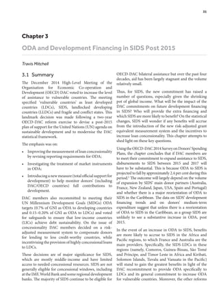 Chapter 3
ODA and Development Financing in SIDS Post 2015
Travis Mitchell
3.1 Summary
The December 2014 High-Level Meeting of the
Organisation for Economic Co-operation and
Development (OECD) DAC voted to increase the level
of assistance to vulnerable countries. The meeting
specified ‘vulnerable countries’ as least developed
countries (LDCs), SIDS, landlocked developing
countries (LLDCs) and fragile and conflict states. This
landmark decision was made following a two-year
OECD-DAC reform exercise to devise a post-2015
plan of support for the United Nations (UN) agenda on
sustainable development and to modernise the DAC
statistical framework.
The emphasis was on:
•	 Improving the measurement of loan concessionality
by revising reporting requirements for ODA;
•	 Investigating the treatment of market instruments
in ODA;
•	 Introducinganewmeasure(totalofficialsupportfor
development) to help monitor donors’ (including
DAC/OECD countries) full contributions to
development.
DAC members also recommitted to meeting their
UN Millennium Development Goals (MDGs) ODA
targets (0.7% of GNI as ODA to developing countries
and 0.15–0.20% of GNI as ODA to LDCs) and voted
for safeguards to ensure that low-income countries
(LICs) achieve debt sustainability. On the issue of
concessionality DAC members decided on a risk-
adjusted measurement system to compensate donors
for lending to less credit-worthy countries, while
incentivising the provision of highly concessional loans
to LDCs.
These decisions are of major significance for SIDS,
which are mostly middle-income and have limited
access to needed concessional resources. SIDS are not
generally eligible for concessional windows, including
at the IMF, World Bank and some regional development
banks. The majority of SIDS continue to be eligible for
OECD-DAC bilateral assistance but over the past four
decades, aid has been largely stagnant and the volume
relatively small.
Thus, for SIDS, the new commitment has raised a
number of questions, especially given the shrinking
pot of global income. What will be the impact of the
DAC commitments on future development financing
in SIDS? Who will provide the extra financing and
which SIDS are more likely to benefit? On the statistical
changes, SIDS will wonder if any benefits will accrue
from the introduction of the new risk-adjusted grant
equivalent measurement system and the incentives to
increase loan concessionality. This chapter attempts to
shed light on these key questions.
UsingtheOECD-DAC2014SurveyonDonors’Spending
Plans, the chapter concludes that if DAC members are
to meet their commitment to expand assistance to SIDS,
disbursements to SIDS between 2015 and 2017 will
have to be substantial. This is because ODA to SIDS is
projected to fall by approximately 2.4 per cent during this
period.1 The outcome will largely depend on the volume
of expansion by SIDS’ main donor partners (Australia,
France, New Zealand, Japan, USA, Spain and Portugal)
and whether there is a major reorientation of ODA to
SIDS in the Caribbean. The data on SIDS’ development
financing trends and on donors’ medium-term
expenditure suggest that unless there is a reorientation
of ODA to SIDS in the Caribbean, as a group SIDS are
unlikely to see a substantive increase in ODA, post
2015.
In the event of an increase in ODA to SIDS, benefits
are more likely to accrue to SIDS in the Africa and
Pacific regions, to which France and Australia are the
main providers. Specifically, the SIDS-LDCs in these
regions (namely, Comoros, Guinea-Bissau, São Tomé
and Príncipe, and Timor Leste in Africa and Kiribati,
Solomon Islands, Tuvalu and Vanuatu in the Pacific)
will stand to gain the greatest benefits in light of the
DAC recommitment to provide ODA specifically to
LDCs and its general commitment to increase ODA
for vulnerable countries. Moreover, the other reforms
	 31
 