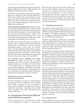 past need to encourage debt relief initiatives such as the
Highly Indebted Poor Country (HIPC) Initiative and
Multilateral Debt Relief Initiative (MDRI).
With respect to grant element requirements, members
agreed on a proposal to report only the following as
ODA: loans to LDCs with a grant element of at least
45 per cent; a grant element of 15 per cent for loans to
LMICs; and, 10 per cent for loans to UMICs. Here the
aim was to incentivise lending to LDCs and LICs on
highly concessional terms.4
Addressing debt sustainability risks: To further reduce
the risks to debt sustainability, DAC members voted to
report as ODA only those loans that are consistent with
the IMF’s debt limits policy and/or the World Bank’s
non-concessional borrowing policy (NCBP). This
was agreed to prevent over-borrowing in the case of
LICs and to ensure that lenders consider risks to debt
sustainability when lending to these countries.
The IMF uses the debt limits policy as guidance for
lending to LICs. It requires that loans are consistent
with the risk of debt distress as well as with LICs
institutional capacity. In the worse case scenario,
where a LIC has a high risk of debt distress and poor
institutional capacity, the IMF requires a grant element
of at least 35 per cent. The OECD is now even stricter
than the IMF on debt sustainability, requiring a grant
element of 45 per cent in loans to LICs and LDCs.
The recording of risk mitigating and market
instruments in ODA: On the issue of market
instruments, the DAC Secretariat was mandated to
undertake further work to reflect in ODA the effort
of the official sector in catalysing private sector
investment for development. To fulfil this mandate the
DAC Secretariat will undertake an investigation into
the institutional and instrument-specific approaches
that have been developed by members and others.
Establishing a measure of total official
support for development
The DAC Secretariat will continue its work to develop
a measure of TOSD to complement and not replace
ODA. TOSD is expected to cover the totality of
resource flows extended to developing countries and
multilateral institutions originating from official
sources, regardless of the types of instruments used
and associated terms.
3.4  Development financing in SIDS and
major OECD donor partners
The most important of the DAC decisions on SIDS
is the commitment by members to increase their
ODA financing. This is because SIDS benefit least
from the  DAC’s bilateral assistance and because of
the dearth of accessible concessional resources to
advance their development. As a first step towards
understanding how the DAC expansion is likely to
be achieved, where the funds are likely to come from
and who will benefit, the chapter now takes a look
at SIDS characteristics, the historical trends in ODA
and their major donors.
3.4.1  Development financing
The majority of the world’s SIDS (35 of 53) are still
eligible to receive OECD-DAC bilateral assistance, and
within the Commonwealth all SIDS (with the exception
of Anguilla,5 The Bahamas, Barbados, St Kitts and
Nevis, Singapore and Trinidad and Tobago) are eligible
to receive ODA financing (Table 3.1).
Therefore, the challenge for SIDS has not generally
been their eligibility for ODA financing, but more that
ODA disbursements have either been non-existent
or relatively small. By contrast, bilateral assistance to
fragile and conflict-affected states, HIPCs and LLDCs
has been expanding (Figure 3.1).
In fact, SIDS are actually among the countries in the
world that are most dependent on ODA. The most ODA
dependent of them are located in the Pacific region. In
2012, the ratio of ODA to GDP for the Solomon Islands
was estimated at 40 per cent of its total income, which
was similar to ratios held in Tuvalu and the Marshall
Islands. On average, the vast majority of SIDS in 2012
exhibited ODA dependence ratios ranging between 5
per cent and 20 per cent.
Over the period 1960–2013, 87.1 per cent of ODA
financing to SIDS have been grants. Only 12.3 per cent
of ODA to SIDS has been in the form of loan financing
andthisislargelyunderpinnedbyloanproceedstoafew
countries (Cape Verde, Dominican Republic, Jamaica
and Mauritius). When these outliers are subtracted
from the loan portfolio, the actual proportion of loans
in ODA to SIDS falls to a meagre 1 per cent. The outliers
on the grants side, Haiti and Papua New Guinea, have
benefited from very large injections. The spike in Haiti’s
grant receipts is explained by the influx of funds to
global relief efforts established in the wake of the 2009
earthquake to assist with the country’s rehabilitation,
whereas Papua New Guinea has received significant
assistance with governance and institutional building
(Figures 3.5 and 3.6).
3.4.2  Major partners
Between 2008 and 2012, based on total ODA volumes,
AustraliaandtheUnitedStateswerethemajordonorsto
ODA and Development Financing in SIDS Post 2015	 35
 