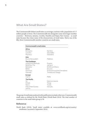 What Are Small States?
The Commonwealth defines small states as sovereign countries with a population of 1.5
million people or fewer. The Commonwealth also designates some of its larger member
countries – Botswana, Jamaica, Lesotho, Namibia and Papua New Guinea – as small
states because they share many of the characteristics of small states. Thirty-one of the
fifty-three Commonwealth member countries are small states.
Thegroupofsmallstatesanalysedinthispublicationincludesothernon-Commonwealth
small states as defined by the World Bank (World Bank 2014). The total number of
countries in the small states group is 50.
Reference
World Bank (2014), ‘Small states’, available at: www.worldbank.org/en/country/
smallstates (accessed 4 September 2014).
Commonwealth small states
Africa
Botswana Namibia
Lesotho Seychelles
Mauritius Swaziland
Asia
Brunei Darussalam Maldives
The Caribbean
Antigua and Barbuda Guyana
Bahamas, The Jamaica
Barbados St Kitts and Nevis
Belize St Lucia
Dominica St Vincent and the Grenadines
Grenada Trinidad and Tobago
Europe
Cyprus Malta
The Pacific
Fiji Solomon Islands
Kiribati Tonga
Nauru Tuvalu
Papua New Guinea Vanuatu
Samoa
iv	
 