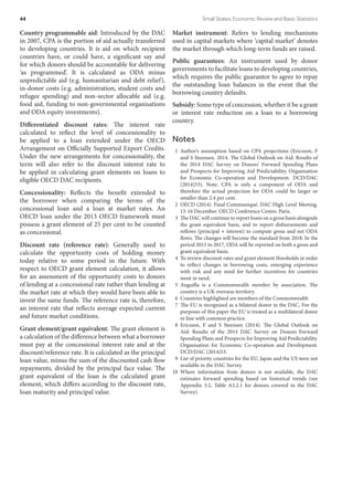 Country programmable aid: Introduced by the DAC
in 2007, CPA is the portion of aid actually transferred
to developing countries. It is aid on which recipient
countries have, or could have, a significant say and
for which donors should be accountable for delivering
‘as programmed’. It is calculated as ODA minus
unpredictable aid (e.g. humanitarian and debt relief),
in-donor costs (e.g. administration, student costs and
refugee spending) and non-sector allocable aid (e.g.
food aid, funding to non-governmental organisations
and ODA equity investments).
Differentiated discount rates: The interest rate
calculated to reflect the level of concessionality to
be applied to a loan extended under the OECD
Arrangement on Officially Supported Export Credits.
Under the new arrangements for concessionality, the
term will also refer to the discount interest rate to
be applied in calculating grant elements on loans to
eligible OECD DAC recipients.
Concessionality: Reflects the benefit extended to
the borrower when comparing the terms of the
concessional loan and a loan at market rates. An
OECD loan under the 2013 OECD framework must
possess a grant element of 25 per cent to be counted
as concessional.
Discount rate (reference rate): Generally used to
calculate the opportunity costs of holding money
today relative to some period in the future. With
respect to OECD grant element calculation, it allows
for an assessment of the opportunity costs to donors
of lending at a concessional rate rather than lending at
the market rate at which they would have been able to
invest the same funds. The reference rate is, therefore,
an interest rate that reflects average expected current
and future market conditions.
Grant element/grant equivalent: The grant element is
a calculation of the difference between what a borrower
must pay at the concessional interest rate and at the
discount/reference rate. It is calculated as the principal
loan value, minus the sum of the discounted cash flow
repayments, divided by the principal face value. The
grant equivalent of the loan is the calculated grant
element, which differs according to the discount rate,
loan maturity and principal value.
Market instrument: Refers to lending mechanisms
used in capital markets where ‘capital market’ denotes
the market through which long-term funds are raised.
Public guarantees: An instrument used by donor
governments to facilitate loans to developing countries,
which requires the public guarantor to agree to repay
the outstanding loan balances in the event that the
borrowing country defaults.
Subsidy: Some type of concession, whether it be a grant
or interest rate reduction on a loan to a borrowing
country.
Notes
 1	Author’s assumption based on CPA projections (Ericsson, F
and S Steensen. 2014. The Global Outlook on Aid: Results of
the 2014 DAC Survey on Donors’ Forward Spending Plans
and Prospects for Improving Aid Predictability. Organisation
for Economic Co-operation and Development. DCD/DAC
[2014]53). Note: CPA is only a component of ODA and
therefore the actual projection for ODA could be larger or
smaller than 2.4 per cent.
  2	 OECD (2014). Final Communiqué, DAC High Level Meeting.
15-16 December. OECD Conference Centre, Paris.
  3	 The DAC will continue to report loans on a gross basis alongside
the grant equivalent basis, and to report disbursements and
reflows (principal + interest) to compute gross and net ODA
flows. The changes will become the standard from 2018. In the
period 2015 to 2017, ODA will be reported on both a gross and
grant equivalent basis.
  4	 To review discount rates and grant element thresholds in order
to reflect changes in borrowing costs, emerging experience
with risk and any need for further incentives for countries
most in need.
 5	Anguilla is a Commonwealth member by association. The
country is a UK overseas territory.
  6	 Countries highlighted are members of the Commonwealth
  7	 The EU is recognised as a bilateral donor in the DAC. For the
purposes of this paper the EU is treated as a multilateral donor
in line with common practice.
 8	Ericsson, F and S Steensen (2014). The Global Outlook on
Aid: Results of the 2014 DAC Survey on Donors Forward
Spending Plans and Prospects for Improving Aid Predictability.
Organisation for Economic Co-operation and Development.
DCD/DAC (2014)53.
  9	 List of priority countries for the EU, Japan and the US were not
available in the DAC Survey.
10	Where information from donors is not available, the DAC
estimates forward spending based on historical trends (see
Appendix 3.2, Table A3.2.1 for donors covered in the DAC
Survey).
44	 Small States: Economic Review and Basic Statistics
 