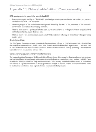 Appendix 3.1  Elaborated definition of ‘concessionality’
DAC requirements for loans to be recorded as ODA
•	 Loans must be provided by an OECD-DAC member (government or multilateral institution) to a country
on the list of official DAC recipients.
•	 The main purpose of the loan must be development, defined by the DAC as ‘the promotion of the economic
development and welfare of developing countries’.
•	 The loan must include a grant element of at least 25 per cent (referred to as the grant element test) calculated
on the basis of a 10 per cent discount rate.
•	 The loan must be ‘concessional in character’, which the DAC defines as having an interest rate ‘below prevailing
market rates’.
Grant element test
The DAC grant element test is an estimate of the concessions offered to DAC recipients. It is calculated as
the difference between what a donor could have earned at market rates (with a proxy OECD discount rate
of 10%) had the monies been otherwise invested, and what the donor will earn by providing a development
loan at the lower concessional interest rates.
Concessionality requirements for multilateral donors
The concessionality of loans provided by multilateral donors is not determined by the grant element test. Instead,
market-based loans of multilateral institutions are classified as concessional once they include a subsidy (‘soft
terms’) and non-concessional if they are unsubsidised (‘hard terms’). Subsidisation here refers to an interest
rate subsidy or a grant contribution to the recipient’s core budget. In essence, there is no requirement that loans
by multilateral institutions meet a grant element requirement of 25 per cent.
ODA and Development Financing in SIDS Post 2015	 45
 