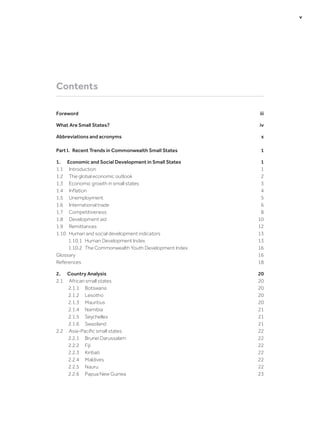 Contents
Foreword	iii
What Are Small States?	 iv
Abbreviations and acronyms	 x
Part I.  Recent Trends in Commonwealth Small States	 1
1.	 Economic and Social Development in Small States	 1
1.1	Introduction	 1
1.2	 The global economic outlook	 2
1.3	 Economic growth in small states	 3
1.4	 Inflation	 4
1.5	Unemployment	 5
1.6	 International trade	 6
1.7	Competitiveness	 8
1.8	 Development aid	 10
1.9	Remittances	 12
1.10	 Human and social development indicators	 13
1.10.1	 Human Development Index	 13
1.10.2	 The Commonwealth Youth Development Index	 16
Glossary	16
References	18
2.	 Country Analysis	 20
2.1	 African small states	 20
2.1.1	Botswana	 20
2.1.2	Lesotho	 20
2.1.3	Mauritius	 20
2.1.4	Namibia	 21
2.1.5	Seychelles	 21
2.1.6	Swaziland	 21
2.2	 Asia-Pacific small states	 22
2.2.1	 Brunei Darussalam	 22
2.2.2	Fiji	 22
2.2.3	Kiribati	 22
2.2.4	Maldives	 22
2.2.5	Nauru	 22
2.2.6	 Papua New Guinea	 23
	 v
 