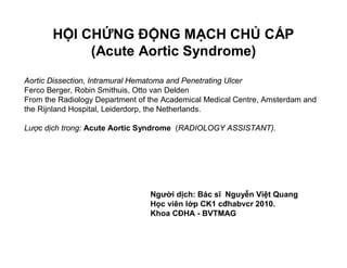 HỘI CHỨNG ĐỘNG MẠCH CHỦ CẤP
(Acute Aortic Syndrome)
Aortic Dissection, Intramural Hematoma and Penetrating Ulcer
Ferco Berger, Robin Smithuis, Otto van Delden
From the Radiology Department of the Academical Medical Centre, Amsterdam and
the Rijnland Hospital, Leiderdorp, the Netherlands.
Lược dịch trong: Acute Aortic Syndrome (RADIOLOGY ASSISTANT).
Người dịch: Bác sĩ Nguyễn Việt Quang
Học viên lớp CK1 cđhabvcr 2010.
Khoa CĐHA - BVTMAG
 