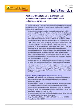 29 March 2012
Update

India Financials
Meeting with MoF; Focus to capitalize banks
adequately; Productivity improvement to be
performance parameter
We met with the Ministry of Finance to understand their views on the ongoing
developments in the economy, the banking sector and impending financial
sector reforms. Key takeaways:
 Government remains committed to provide adequate capital to public
sector banks (PSBs). The idea behind recent capital infusion in PSU banks by
the government and LIC is to help them achieve Tier I ratio of 9% by FY13 in
view of the increased capital requirements under Basel III guidelines.
 In the performance evaluation process of PSBs, more emphasis is laid on
qualitative productivity enhancement parameters such as improvement in
CASA, margins, return ratios, asset quality and recoveries from written-off
accounts. Besides this, Statement of Intent will also include growth
parameters for productive sector of the economy. There will be a long term
Memorandum of Understanding (MoU) signed between banks and
government emphasizing above parameters with yearly milestones in place.
 Steps will be taken to (1) improve productivity of PSU bank employees
based on recommendations of the Khandelwal Committee, and (2) relax
limits for performance-linked incentives for PSU bank employees. However,
final consensus is yet to be formed.
 Succession planning for PSU banks will be done well in advance; CMD and
ED will be given longer tenure for effective implementation of strategies.
 Growth can revive with focus on reduction in systemic interest rates.
Supply-side constraints, which are creating inflationary pressures, should be
tackled more structurally as monetary policy singularly can’t curb inflation.
The government is focusing on the financial reforms related bills in budget
session to be passed.
Our view: Marching in the right direction; execution is the key
 Steps taken (and proposed to be taken) by the Ministry of Finance are in
the right direction; they augur well for improving the core operating
performance of PSBs.
 Steps proposed to improve the employee and overall productivity through
adopting Khandelwal Committee recommendations (as and when it
happens) and increasing focus (in the Statement of Intent) on qualitative
parameters rather than growth are encouraging. If executed correctly, this
could lead to valuation re-rating for PSBs.
 Government’s commitment to provide adequate capital to PSBs for meeting
their funding requirements is also encouraging.
 Our preferred bets: PSU banks – SBIN and PNB; Private banks – ICICIBC;
Midcap banks – YES and INBK.

1

 