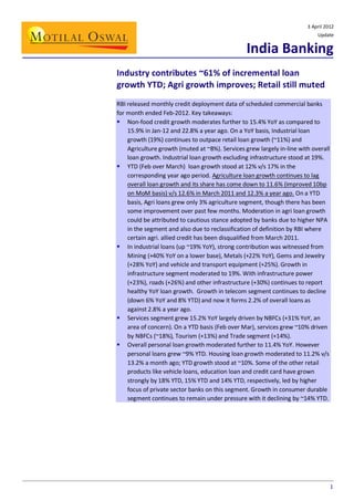 3 April 2012
Update

India Banking
Industry contributes ~61% of incremental loan
growth YTD; Agri growth improves; Retail still muted
RBI released monthly credit deployment data of scheduled commercial banks
for month ended Feb-2012. Key takeaways:
 Non-food credit growth moderates further to 15.4% YoY as compared to
15.9% in Jan-12 and 22.8% a year ago. On a YoY basis, Industrial loan
growth (19%) continues to outpace retail loan growth (~11%) and
Agriculture growth (muted at ~8%). Services grew largely in-line with overall
loan growth. Industrial loan growth excluding infrastructure stood at 19%.
 YTD (Feb over March) loan growth stood at 12% v/s 17% in the
corresponding year ago period. Agriculture loan growth continues to lag
overall loan growth and its share has come down to 11.6% (improved 10bp
on MoM basis) v/s 12.6% in March 2011 and 12.3% a year ago. On a YTD
basis, Agri loans grew only 3% agriculture segment, though there has been
some improvement over past few months. Moderation in agri loan growth
could be attributed to cautious stance adopted by banks due to higher NPA
in the segment and also due to reclassification of definition by RBI where
certain agri. allied credit has been disqualified from March 2011.
 In industrial loans (up ~19% YoY), strong contribution was witnessed from
Mining (+40% YoY on a lower base), Metals (+22% YoY), Gems and Jewelry
(+28% YoY) and vehicle and transport equipment (+25%). Growth in
infrastructure segment moderated to 19%. With infrastructure power
(+23%), roads (+26%) and other infrastructure (+30%) continues to report
healthy YoY loan growth. Growth in telecom segment continues to decline
(down 6% YoY and 8% YTD) and now it forms 2.2% of overall loans as
against 2.8% a year ago.
 Services segment grew 15.2% YoY largely driven by NBFCs (+31% YoY, an
area of concern). On a YTD basis (Feb over Mar), services grew ~10% driven
by NBFCs (~18%), Tourism (+13%) and Trade segment (+14%).
 Overall personal loan growth moderated further to 11.4% YoY. However
personal loans grew ~9% YTD. Housing loan growth moderated to 11.2% v/s
13.2% a month ago; YTD growth stood at ~10%. Some of the other retail
products like vehicle loans, education loan and credit card have grown
strongly by 18% YTD, 15% YTD and 14% YTD, respectively, led by higher
focus of private sector banks on this segment. Growth in consumer durable
segment continues to remain under pressure with it declining by ~14% YTD.

1

 
