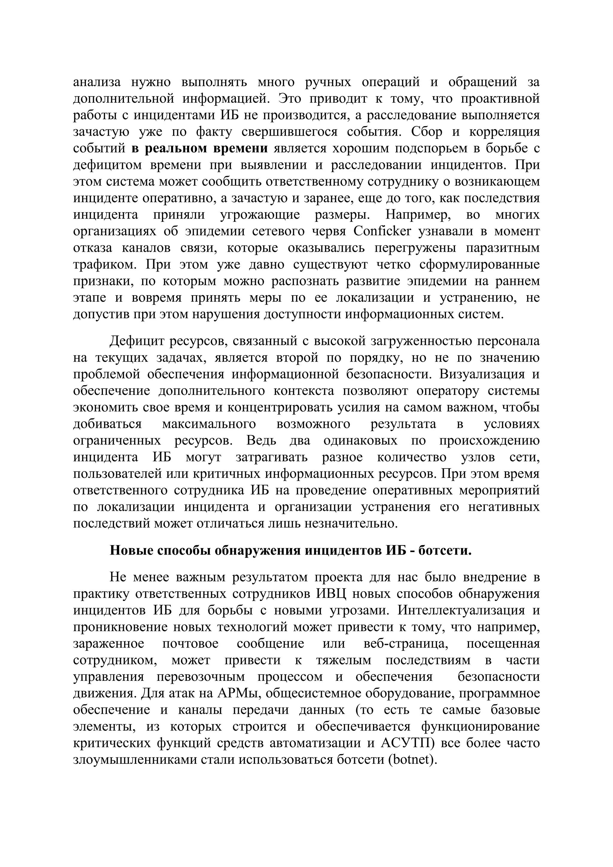 анализа нужно выполнять много ручных операций и обращений за
дополнительной информацией. Это приводит к тому, что проактивной
работы с инцидентами ИБ не производится, а расследование выполняется
зачастую уже по факту свершившегося события. Сбор и корреляция
событий в реальном времени является хорошим подспорьем в борьбе с
дефицитом времени при выявлении и расследовании инцидентов. При
этом система может сообщить ответственному сотруднику о возникающем
инциденте оперативно, а зачастую и заранее, еще до того, как последствия
инцидента приняли угрожающие размеры. Например, во многих
организациях об эпидемии сетевого червя Conficker узнавали в момент
отказа каналов связи, которые оказывались перегружены паразитным
трафиком. При этом уже давно существуют четко сформулированные
признаки, по которым можно распознать развитие эпидемии на раннем
этапе и вовремя принять меры по ее локализации и устранению, не
допустив при этом нарушения доступности информационных систем.
Дефицит ресурсов, связанный с высокой загруженностью персонала
на текущих задачах, является второй по порядку, но не по значению
проблемой обеспечения информационной безопасности. Визуализация и
обеспечение дополнительного контекста позволяют оператору системы
экономить свое время и концентрировать усилия на самом важном, чтобы
добиваться максимального возможного результата в условиях
ограниченных ресурсов. Ведь два одинаковых по происхождению
инцидента ИБ могут затрагивать разное количество узлов сети,
пользователей или критичных информационных ресурсов. При этом время
ответственного сотрудника ИБ на проведение оперативных мероприятий
по локализации инцидента и организации устранения его негативных
последствий может отличаться лишь незначительно.
Новые способы обнаружения инцидентов ИБ - ботсети.
Не менее важным результатом проекта для нас было внедрение в
практику ответственных сотрудников ИВЦ новых способов обнаружения
инцидентов ИБ для борьбы с новыми угрозами. Интеллектуализация и
проникновение новых технологий может привести к тому, что например,
зараженное почтовое сообщение или веб-страница, посещенная
сотрудником, может привести к тяжелым последствиям в части
управления перевозочным процессом и обеспечения безопасности
движения. Для атак на АРМы, общесистемное оборудование, программное
обеспечение и каналы передачи данных (то есть те самые базовые
элементы, из которых строится и обеспечивается функционирование
критических функций средств автоматизации и АСУТП) все более часто
злоумышленниками стали использоваться ботсети (botnet).
 