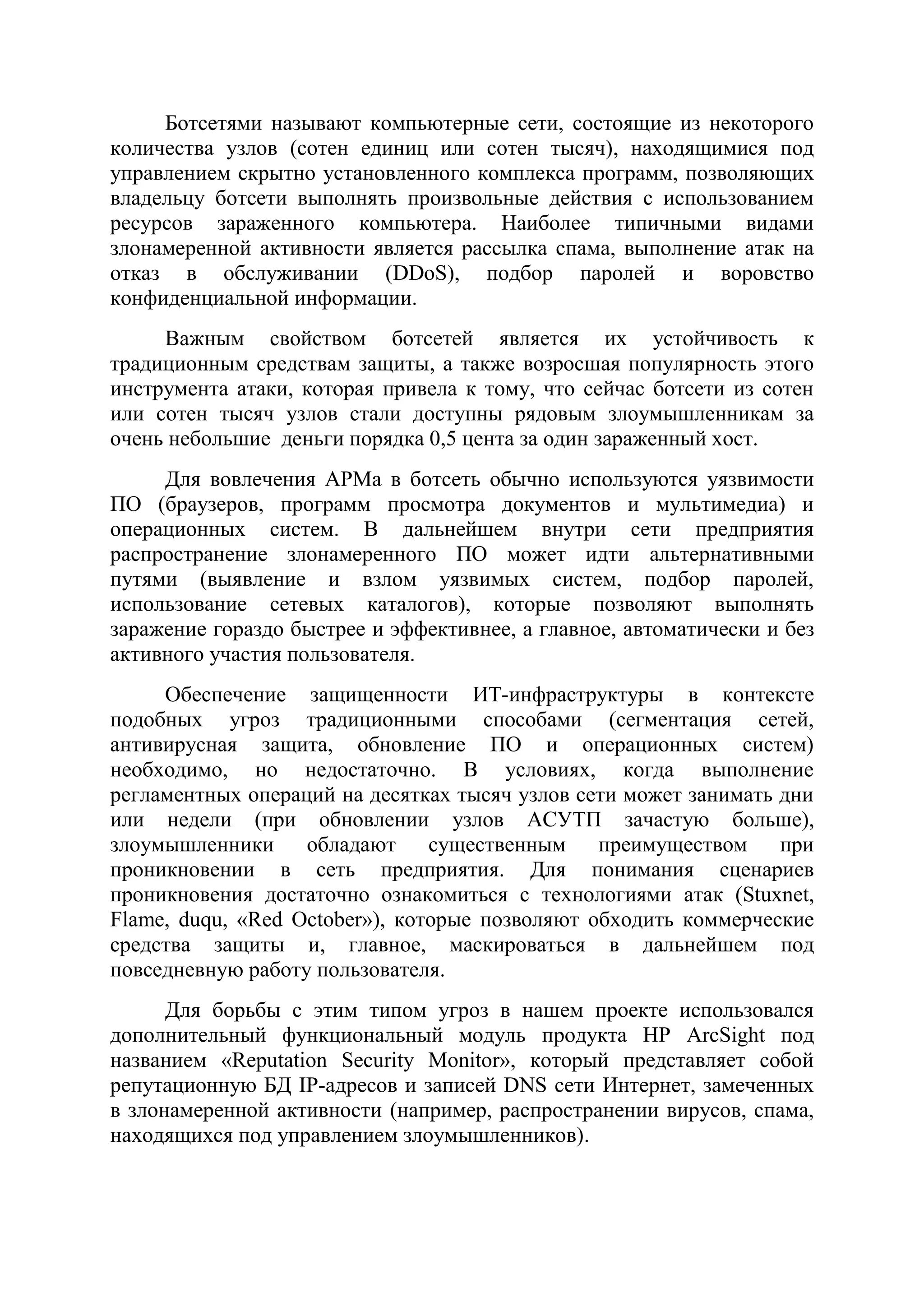 Ботсетями называют компьютерные сети, состоящие из некоторого
количества узлов (сотен единиц или сотен тысяч), находящимися под
управлением скрытно установленного комплекса программ, позволяющих
владельцу ботсети выполнять произвольные действия с использованием
ресурсов зараженного компьютера. Наиболее типичными видами
злонамеренной активности является рассылка спама, выполнение атак на
отказ в обслуживании (DDoS), подбор паролей и воровство
конфиденциальной информации.
Важным свойством ботсетей является их устойчивость к
традиционным средствам защиты, а также возросшая популярность этого
инструмента атаки, которая привела к тому, что сейчас ботсети из сотен
или сотен тысяч узлов стали доступны рядовым злоумышленникам за
очень небольшие деньги порядка 0,5 цента за один зараженный хост.
Для вовлечения АРМа в ботсеть обычно используются уязвимости
ПО (браузеров, программ просмотра документов и мультимедиа) и
операционных систем. В дальнейшем внутри сети предприятия
распространение злонамеренного ПО может идти альтернативными
путями (выявление и взлом уязвимых систем, подбор паролей,
использование сетевых каталогов), которые позволяют выполнять
заражение гораздо быстрее и эффективнее, а главное, автоматически и без
активного участия пользователя.
Обеспечение защищенности ИТ-инфраструктуры в контексте
подобных угроз традиционными способами (сегментация сетей,
антивирусная защита, обновление ПО и операционных систем)
необходимо, но недостаточно. В условиях, когда выполнение
регламентных операций на десятках тысяч узлов сети может занимать дни
или недели (при обновлении узлов АСУТП зачастую больше),
злоумышленники обладают существенным преимуществом при
проникновении в сеть предприятия. Для понимания сценариев
проникновения достаточно ознакомиться с технологиями атак (Stuxnet,
Flame, duqu, «Red October»), которые позволяют обходить коммерческие
средства защиты и, главное, маскироваться в дальнейшем под
повседневную работу пользователя.
Для борьбы с этим типом угроз в нашем проекте использовался
дополнительный функциональный модуль продукта HP ArcSight под
названием «Reputation Security Monitor», который представляет собой
репутационную БД IP-адресов и записей DNS сети Интернет, замеченных
в злонамеренной активности (например, распространении вирусов, спама,
находящихся под управлением злоумышленников).
 