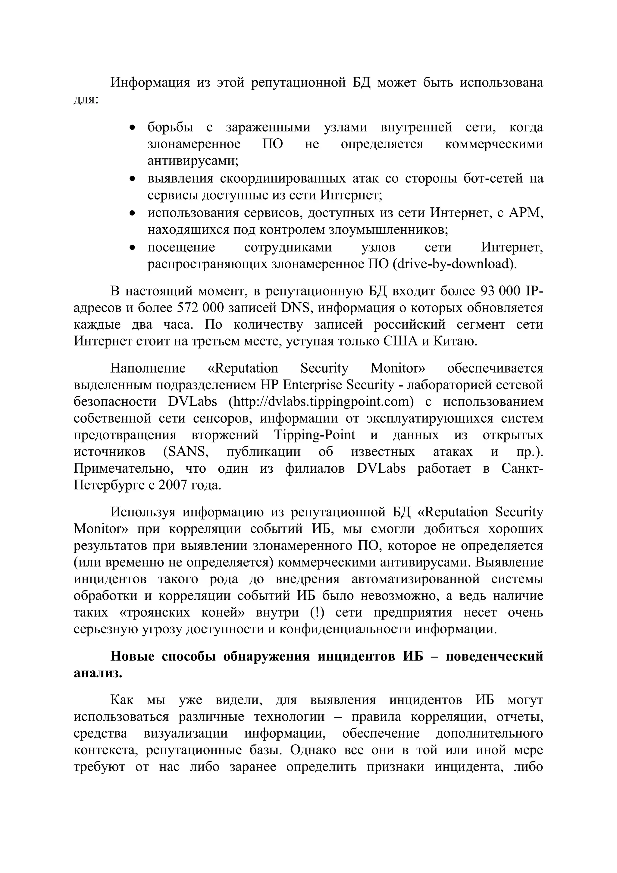 Информация из этой репутационной БД может быть использована
для:
 борьбы с зараженными узлами внутренней сети, когда
злонамеренное ПО не определяется коммерческими
антивирусами;
 выявления скоординированных атак со стороны бот-сетей на
сервисы доступные из сети Интернет;
 использования сервисов, доступных из сети Интернет, с АРМ,
находящихся под контролем злоумышленников;
 посещение сотрудниками узлов сети Интернет,
распространяющих злонамеренное ПО (drive-by-download).
В настоящий момент, в репутационную БД входит более 93 000 IP-
адресов и более 572 000 записей DNS, информация о которых обновляется
каждые два часа. По количеству записей российский сегмент сети
Интернет стоит на третьем месте, уступая только США и Китаю.
Наполнение «Reputation Security Monitor» обеспечивается
выделенным подразделением HP Enterprise Security - лабораторией сетевой
безопасности DVLabs (http://dvlabs.tippingpoint.com) с использованием
собственной сети сенсоров, информации от эксплуатирующихся систем
предотвращения вторжений Tipping-Point и данных из открытых
источников (SANS, публикации об известных атаках и пр.).
Примечательно, что один из филиалов DVLabs работает в Санкт-
Петербурге с 2007 года.
Используя информацию из репутационной БД «Reputation Security
Monitor» при корреляции событий ИБ, мы смогли добиться хороших
результатов при выявлении злонамеренного ПО, которое не определяется
(или временно не определяется) коммерческими антивирусами. Выявление
инцидентов такого рода до внедрения автоматизированной системы
обработки и корреляции событий ИБ было невозможно, а ведь наличие
таких «троянских коней» внутри (!) сети предприятия несет очень
серьезную угрозу доступности и конфиденциальности информации.
Новые способы обнаружения инцидентов ИБ – поведенческий
анализ.
Как мы уже видели, для выявления инцидентов ИБ могут
использоваться различные технологии – правила корреляции, отчеты,
средства визуализации информации, обеспечение дополнительного
контекста, репутационные базы. Однако все они в той или иной мере
требуют от нас либо заранее определить признаки инцидента, либо
 