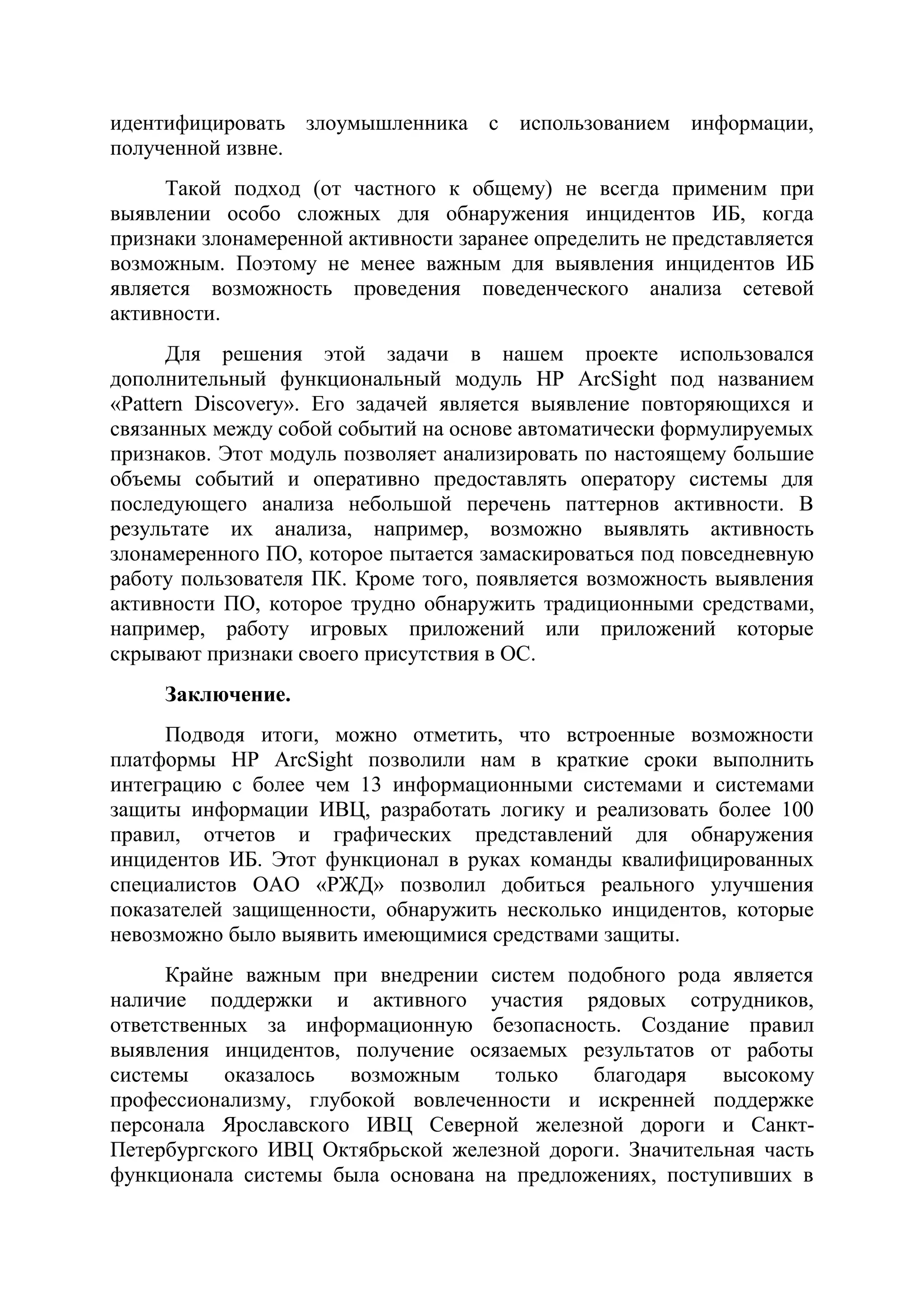 идентифицировать злоумышленника с использованием информации,
полученной извне.
Такой подход (от частного к общему) не всегда применим при
выявлении особо сложных для обнаружения инцидентов ИБ, когда
признаки злонамеренной активности заранее определить не представляется
возможным. Поэтому не менее важным для выявления инцидентов ИБ
является возможность проведения поведенческого анализа сетевой
активности.
Для решения этой задачи в нашем проекте использовался
дополнительный функциональный модуль HP ArcSight под названием
«Pattern Discovery». Его задачей является выявление повторяющихся и
связанных между собой событий на основе автоматически формулируемых
признаков. Этот модуль позволяет анализировать по настоящему большие
объемы событий и оперативно предоставлять оператору системы для
последующего анализа небольшой перечень паттернов активности. В
результате их анализа, например, возможно выявлять активность
злонамеренного ПО, которое пытается замаскироваться под повседневную
работу пользователя ПК. Кроме того, появляется возможность выявления
активности ПО, которое трудно обнаружить традиционными средствами,
например, работу игровых приложений или приложений которые
скрывают признаки своего присутствия в ОС.
Заключение.
Подводя итоги, можно отметить, что встроенные возможности
платформы HP ArcSight позволили нам в краткие сроки выполнить
интеграцию с более чем 13 информационными системами и системами
защиты информации ИВЦ, разработать логику и реализовать более 100
правил, отчетов и графических представлений для обнаружения
инцидентов ИБ. Этот функционал в руках команды квалифицированных
специалистов ОАО «РЖД» позволил добиться реального улучшения
показателей защищенности, обнаружить несколько инцидентов, которые
невозможно было выявить имеющимися средствами защиты.
Крайне важным при внедрении систем подобного рода является
наличие поддержки и активного участия рядовых сотрудников,
ответственных за информационную безопасность. Создание правил
выявления инцидентов, получение осязаемых результатов от работы
системы оказалось возможным только благодаря высокому
профессионализму, глубокой вовлеченности и искренней поддержке
персонала Ярославского ИВЦ Северной железной дороги и Санкт-
Петербургского ИВЦ Октябрьской железной дороги. Значительная часть
функционала системы была основана на предложениях, поступивших в
 