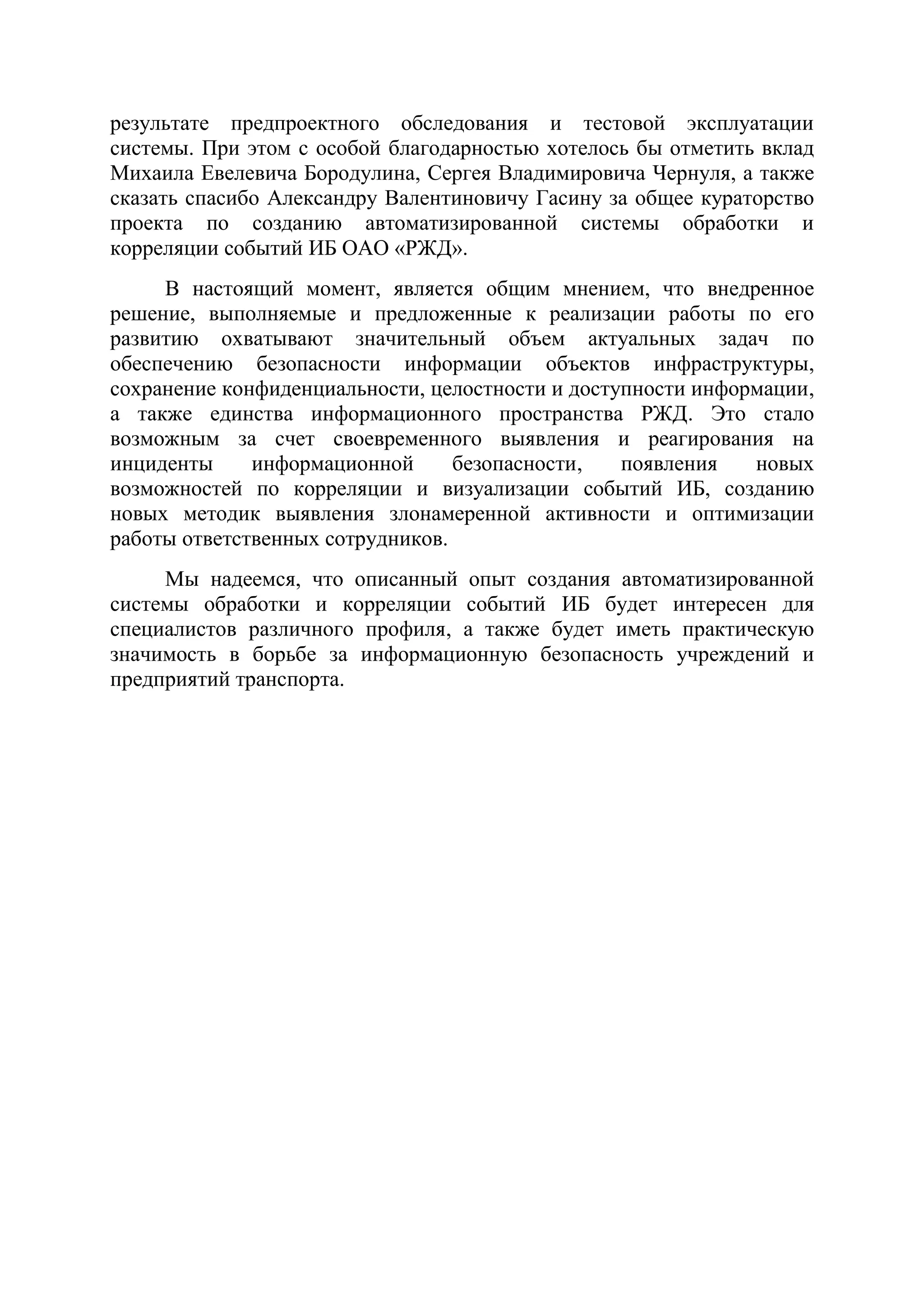 результате предпроектного обследования и тестовой эксплуатации
системы. При этом с особой благодарностью хотелось бы отметить вклад
Михаила Евелевича Бородулина, Сергея Владимировича Чернуля, а также
сказать спасибо Александру Валентиновичу Гасину за общее кураторство
проекта по созданию автоматизированной системы обработки и
корреляции событий ИБ ОАО «РЖД».
В настоящий момент, является общим мнением, что внедренное
решение, выполняемые и предложенные к реализации работы по его
развитию охватывают значительный объем актуальных задач по
обеспечению безопасности информации объектов инфраструктуры,
сохранение конфиденциальности, целостности и доступности информации,
а также единства информационного пространства РЖД. Это стало
возможным за счет своевременного выявления и реагирования на
инциденты информационной безопасности, появления новых
возможностей по корреляции и визуализации событий ИБ, созданию
новых методик выявления злонамеренной активности и оптимизации
работы ответственных сотрудников.
Мы надеемся, что описанный опыт создания автоматизированной
системы обработки и корреляции событий ИБ будет интересен для
специалистов различного профиля, а также будет иметь практическую
значимость в борьбе за информационную безопасность учреждений и
предприятий транспорта.
 