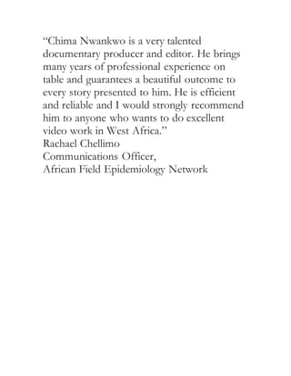 “Chima Nwankwo is a very talented
documentary producer and editor. He brings
many years of professional experience on
table and guarantees a beautiful outcome to
every story presented to him. He is efficient
and reliable and I would strongly recommend
him to anyone who wants to do excellent
video work in West Africa.”
Rachael Chellimo
Communications Officer,
African Field Epidemiology Network
 