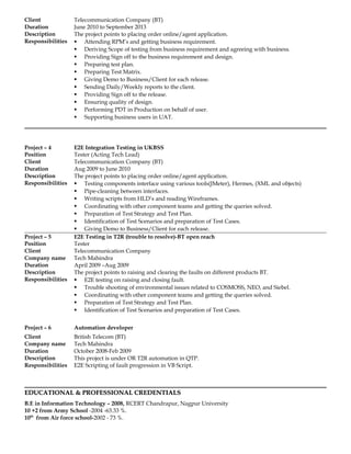 Client Telecommunication Company (BT)
Duration June 2010 to September 2013
Description The project points to placing order online/agent application.
Responsibilities  Attending RPM’s and getting business requirement.
 Deriving Scope of testing from business requirement and agreeing with business.
 Providing Sign off to the business requirement and design.
 Preparing test plan.
 Preparing Test Matrix.
 Giving Demo to Business/Client for each release.
 Sending Daily/Weekly reports to the client.
 Providing Sign off to the release.
 Ensuring quality of design.
 Performing PDT in Production on behalf of user.
 Supporting business users in UAT.
Project – 4 E2E Integration Testing in UKBSS
Position Tester (Acting Tech Lead)
Client Telecommunication Company (BT)
Duration Aug 2009 to June 2010
Description The project points to placing order online/agent application.
Responsibilities  Testing components interface using various tools(JMeter), Hermes, (XML and objects)
 Pipe-cleaning between interfaces.
 Writing scripts from HLD’s and reading Wireframes.
 Coordinating with other component teams and getting the queries solved.
 Preparation of Test Strategy and Test Plan.
 Identification of Test Scenarios and preparation of Test Cases.
 Giving Demo to Business/Client for each release.
Project – 5 E2E Testing in T2R (trouble to resolve)-BT open reach
Position Tester
Client Telecommunication Company
Company name Tech Mahindra
Duration April 2009 –Aug 2009
Description The project points to raising and clearing the faults on different products BT.
Responsibilities  E2E testing on raising and closing fault.
 Trouble shooting of environmental issues related to COSMOSS, NEO, and Siebel.
 Coordinating with other component teams and getting the queries solved.
 Preparation of Test Strategy and Test Plan.
 Identification of Test Scenarios and preparation of Test Cases.
Project – 6 Automation developer
Client British Telecom (BT)
Company name Tech Mahindra
Duration October 2008-Feb 2009
Description This project is under OR T2R automation in QTP.
Responsibilities E2E Scripting of fault progression in VB Script.
EDUCATIONAL & PROFESSIONAL CREDENTIALSEDUCATIONAL & PROFESSIONAL CREDENTIALS
B.E in Information Technology – 2008, RCERT Chandrapur, Nagpur University
10 +2 from Army School -2004 -63.33 %.
10th
from Air force school-2002 - 73 %.
 