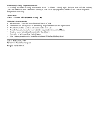 Workshops/Training Programs Attended:
ITP Training, Behavioral Training, Basic Comm. Skills, TM Internal Training, Agile Overview, Basic Telecom, Mercury
QTP 9.0, Cold Fusion from TM Internal Training in year 2008,ISTQB preparatory internal exam. Team Management
Best practices workshop.
Certification:
Prince2 Practioner certified (APMG Group UK)
Extra Curricular Accolades:
 Awarded ACE (Associate who consistently Excel) in 2014.
 Selected for first batch (250) of Sr. Leadership Program from across the organization.
 Awarded Star of the Month in collocation center of BT GS
 Awarded valuable team player award in the organization in month of March.
 Received appreciation letter from client for the delivery.
 A member of school/college Football team.
 Won various prizes in extra curricular activities at School and College level.
Date of Birth: 27/06/1987
References: Available on request
Passport No.: H1635329
 