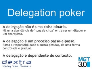 Delegation poker
A delegação não é uma coisa binária.
Há uma abundância de "tons de cinza" entre ser um ditador e
um anarquista.
A delegação é um processo passo-a-passo.
Passa a responsabilidade a outras pessoas, de uma forma
controlada e gradual.
A delegação é dependente do contexto.
 