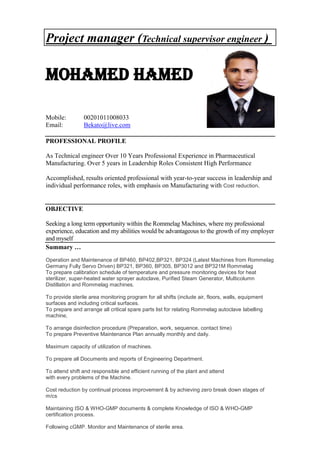 Project manager (Technical supervisor engineer )
MOHAMED HAMED
Mobile: 00201011008033
Email: Bekato@live.com
PROFESSIONAL PROFILE
As Technical engineer Over 10 Years Professional Experience in Pharmaceutical
Manufacturing. Over 5 years in Leadership Roles Consistent High Performance
Accomplished, results oriented professional with year-to-year success in leadership and
individual performance roles, with emphasis on Manufacturing with Cost reduction.
OBJECTIVE
Seeking a long term opportunity within the Rommelag Machines, where my professional
experience, education and my abilities would be advantageous to the growth of my employer
and myself
Summary …
Operation and Maintenance of BP460, BP402,BP321, BP324 (Latest Machines from Rommelag
Germany Fully Servo Driven) BP321, BP360, BP305, BP3012 and BP321M Rommelag
To prepare calibration schedule of temperature and pressure monitoring devices for heat
sterilizer, super-heated water sprayer autoclave, Purified Steam Generator, Multicolumn
Distillation and Rommelag machines.
To provide sterile area monitoring program for all shifts (include air, floors, walls, equipment
surfaces and including critical surfaces.
To prepare and arrange all critical spare parts list for relating Rommelag autoclave labelling
machine,
To arrange disinfection procedure (Preparation, work, sequence, contact time)
To prepare Preventive Maintenance Plan annually monthly and daily.
Maximum capacity of utilization of machines.
To prepare all Documents and reports of Engineering Department.
To attend shift and responsible and efficient running of the plant and attend
with every problems of the Machine.
Cost reduction by continual process improvement & by achieving zero break down stages of
m/cs
Maintaining ISO & WHO-GMP documents & complete Knowledge of ISO & WHO-GMP
certification process.
Following cGMP. Monitor and Maintenance of sterile area.
 