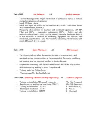 Date - 2012 Ain Sudan.co AS project manager
- The real challenge in this project was the lack of expenses so we had to work on
curriculum repairing, not replacing ·
- Install 321 large volume
- Install and repair all utilities for the machine (City water, child water, Steam,
Wfi, compressed air, solution,)
- Processing all documents for machines and equipment (operating , CIP, SIP,
Filter test SOP's) – (preventive maintenance SOP's) – (before and after
production check list's ) – (daily, weekly ,monthly, annually Evaluation Report)
- It was necessary to monitor all machinery, equipment and services after
installation, adjustment so I take Responsibility for running whole factory for 6
month 24 hours 7 days in a week.
Date – 2008 Qatar Pharma.co AS BFS manager
- The biggest challenge when the company decided to move machinery and
services from one place to another so I was responsible for moving machinery
and services from old place and installed in the new location.
- Responsible for running BFS line with Machine 960.06/321081 large volume
with automatic cap welding 24 hours 7 days in week.
- Training under Mr. Philipp Seeger
- Training under Mr. Stephan.Gschwind
Date - 2005 Rommelag (Middle East)-latif engineering AS Technical Engineer
- Training on installation 321m small volume in (The Nile Company)
- Training on cap welding machine for the 321 073 (The Nile Company)
- Training on installation 321055 ( Almotahdon.co)
- Training on installation 321084 ( Nile.co)
- Training on installation 321074 ( Elnasr.co)
 