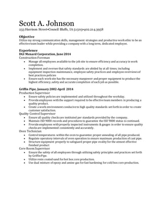 Scott A. Johnson
233 Harrison Street•Council Bluffs, IA 51503•402.214.3958
Objective
Utilize my strong communication skills, management strategies and productive workethic to be an
effectiveteam leader while providing a company with a long term, dedicated employee.
Experience
DGI Menard Corporation, June 2014
Construction Foreman
 Manage all employees available to the job site to ensure efficiency and accuracy in work
completion.
 Implement and oversee that safety standards are abided by at all times; including
equipment inspection maintenance, employee safety practices and employee overviewsof
best practices policies
 Ensure each worksite has the necessary manpower and proper equipment to produce the
highest efficiency,safety and accuratecompletion of each job as possible.
Griffin Pipe, January 2002-April 2014
Production Supervisor
 Ensure safety policies are implemented and utilized throughout the workday.
 Provideemployees withthe support required to be effectiveteam members in producing a
quality product.
 Create a work environment conduciveto high quality standards set forth in order to create
customer satisfaction.
Quality Control Supervisor
 Ensure all quality checksare instituted per standards provided by the company.
 Maintain ISO 9000 records and procedures to guarantee the ISO 9000 status is continued.
 Provideemployees withproperly inspected instruments & gauges in order to ensure quality
checksare implemented consistently and accurately.
Oven Technician
 Control temperatures within the oven to guarantee proper annealing of all pipe produced.
 Regulate operatory intervals of oven operation to ensure maximum production of cast pipe.
 Structure equipment properly to safeguard proper pipe ovality for the utmost effective
finished product
Core Room Supervisor
 Ensure the safety of all employees through utilizing safety principles and practices set forth
by GriffinPipe.
 Utilize resin coated sand forhot box core production.
 Use dual mixture of epoxy and amine gas forfast hardening for cold box core production.
 