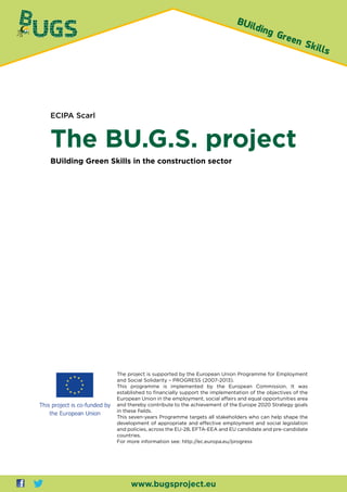 ECIPA Scarl
The BU.G.S. project
BUilding Green Skills in the construction sector
www.bugsproject.eu
The project is supported by the European Union Programme for Employment
and Social Solidarity – PROGRESS (2007-2013).
This programme is implemented by the European Commission. It was
established to financially support the implementation of the objectives of the
European Union in the employment, social affairs and equal opportunities area
and thereby contribute to the achievement of the Europe 2020 Strategy goals
in these fields.
This seven-years Programme targets all stakeholders who can help shape the
development of appropriate and effective employment and social legislation
and policies, across the EU-28, EFTA-EEA and EU candidate and pre-candidate
countries.
For more information see: http://ec.europa.eu/progress
 