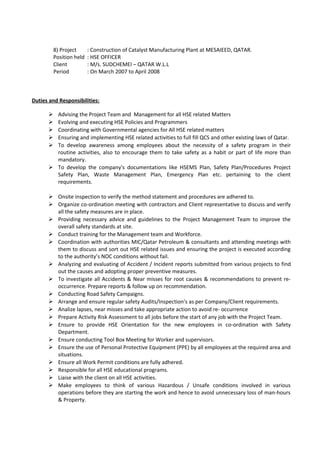8) Project : Construction of Catalyst Manufacturing Plant at MESAIEED, QATAR.
Position held : HSE OFFICER
Client : M/s. SUDCHEMEI – QATAR W.L.L
Period : On March 2007 to April 2008
Duties and Responsibilities:
 Advising the Project Team and Management for all HSE related Matters
 Evolving and executing HSE Policies and Programmers
 Coordinating with Governmental agencies for All HSE related matters
 Ensuring and implementing HSE related activities to full fill QCS and other existing laws of Qatar.
 To develop awareness among employees about the necessity of a safety program in their
routine activities, also to encourage them to take safety as a habit or part of life more than
mandatory.
 To develop the company's documentations like HSEMS Plan, Safety Plan/Procedures Project
Safety Plan, Waste Management Plan, Emergency Plan etc. pertaining to the client
requirements.
 Onsite inspection to verify the method statement and procedures are adhered to.
 Organize co-ordination meeting with contractors and Client representative to discuss and verify
all the safety measures are in place.
 Providing necessary advice and guidelines to the Project Management Team to improve the
overall safety standards at site.
 Conduct training for the Management team and Workforce.
 Coordination with authorities MIC/Qatar Petroleum & consultants and attending meetings with
them to discuss and sort out HSE related issues and ensuring the project is executed according
to the authority’s NOC conditions without fail.
 Analyzing and evaluating of Accident / Incident reports submitted from various projects to find
out the causes and adopting proper preventive measures.
 To investigate all Accidents & Near misses for root causes & recommendations to prevent re-
occurrence. Prepare reports & follow up on recommendation.
 Conducting Road Safety Campaigns.
 Arrange and ensure regular safety Audits/Inspection’s as per Company/Client requirements.
 Analize lapses, near misses and take appropriate action to avoid re- occurrence
 Prepare Activity Risk Assessment to all jobs before the start of any job with the Project Team.
 Ensure to provide HSE Orientation for the new employees in co-ordination with Safety
Department.
 Ensure conducting Tool Box Meeting for Worker and supervisors.
 Ensure the use of Personal Protective Equipment (PPE) by all employees at the required area and
situations.
 Ensure all Work Permit conditions are fully adhered.
 Responsible for all HSE educational programs.
 Liaise with the client on all HSE activities.
 Make employees to think of various Hazardous / Unsafe conditions involved in various
operations before they are starting the work and hence to avoid unnecessary loss of man-hours
& Property.
 