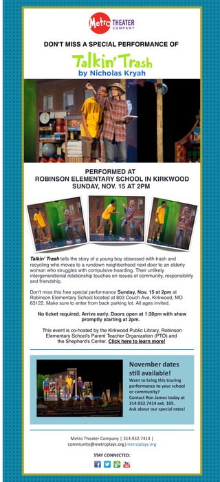 Having trouble viewing this email? Click here
DON'T MISS A SPECIAL PERFORMANCE OF
PERFORMED AT
ROBINSON ELEMENTARY SCHOOL IN KIRKWOOD
SUNDAY, NOV. 15 AT 2PM
Talkin' Trash tells the story of a young boy obsessed with trash and
recycling who moves to a rundown neighborhood next door to an elderly
woman who struggles with compulsive hoarding. Their unlikely
intergenerational relationship touches on issues of community, responsibility
and friendship.
Don't miss this free special performance Sunday, Nov. 15 at 2pm at
Robinson Elementary School located at 803 Couch Ave, Kirkwood, MO
63122. Make sure to enter from back parking lot. All ages invited.
No ticket required. Arrive early. Doors open at 1:30pm with show
promptly starting at 2pm.
This event is co-hosted by the Kirkwood Public Library, Robinson
Elementary School's Parent Teacher Organization (PTO) and
the Shepherd's Center. Click here to learn more!
November	dates		
s-ll	available!	
Want	to	bring	this	touring
performance	to	your	school
or	community?	
Contact	Ron	James	today	at
314.932.7414	ext.	105.	
Ask	about	our	special	rates!
Metro	Theater	Company	|	314.932.7414	|
community@metroplays.org|metroplays.org
STAY	CONNECTED:
Forward this email
 
