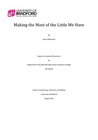 Making the Most of the Little We Have
By
Awais Mahmood
Report on Industrial Placement
At
Hipperholme and Lightcliffe High School and Sports College
2013/2014
School of Computing, Informatics and Media
University of Bradford
August 2014
 