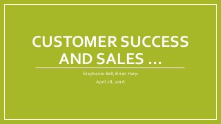 CUSTOMER SUCCESS
AND SALES …
Stephanie Bell, Brian Harp
April 28, 2016
 