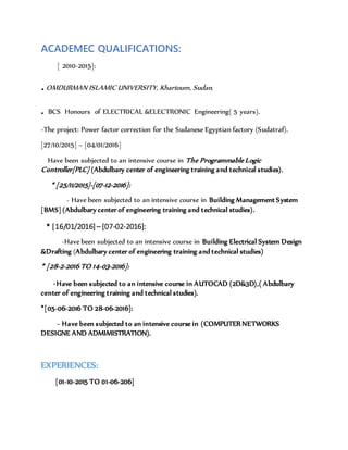 ACADEMEC QUALIFICATIONS:
[ 2010-2015]:
.OMDURMAN ISLAMIC UNIVERSITY, Khartoum, Sudan.
. BCS Honours of ELECTRICAL &ELECTRONIC Engineering( 5 years).
-The project: Power factor correction for the Sudanese Egyptian factory (Sudatraf).
[27/10/2015] – [04/01/2016]
Have been subjected to an intensive course in The Programmable Logic
Controller[PLC] (Abdulbary center of engineering training and technical studies).
* [25/11/2015]-[07-12-2016]:
- Have been subjected to an intensive course in Building Management System
[BMS] (Abdulbary center of engineering training and technical studies).
* [16/01/2016]– [07-02-2016]:
-Have been subjected to an intensive course in Building Electrical System Design
&Drafting (Abdulbary center of engineering training and technical studies)
* [28-2-2016 TO 14-03-2016]:
-Have been subjected to an intensive course in AUTOCAD (2D&3D),( Abdulbary
center of engineering training and technical studies).
*[05-06-2016 TO 28-06-2016]:
- Have been subjected to an intensive course in (COMPUTER NETWORKS
DESIGNE AND ADMIMISTRATION).
EXPERIENCES:
[01-10-2015 TO 01-06-206]
 
