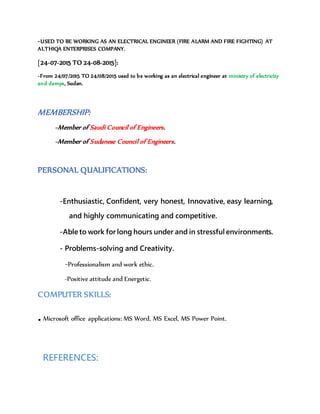 -USED TO BE WORKING AS AN ELECTRICAL ENGINEER (FIRE ALARM AND FIRE FIGHTING) AT
ALTHIQA ENTERPRISES COMPANY.
[24-07-2015 TO 24-08-2015]:
-From 24/07/2015 TO 24/08/2015 used to be working as an electrical engineer at ministry of electricity
and damps, Sudan.
MEMBERSHIP:
-Member of Saudi Council of Engineers.
-Member of Sudanese Council of Engineers.
PERSONAL QUALIFICATIONS:
-Enthusiastic, Confident, very honest, Innovative, easy learning,
and highly communicating and competitive.
-Able to work for long hours under and in stressful environments.
- Problems-solving and Creativity.
-Professionalism and work ethic.
-Positive attitude and Energetic.
COMPUTER SKILLS:
.Microsoft office applications: MS Word, MS Excel, MS Power Point.
REFERENCES:
 