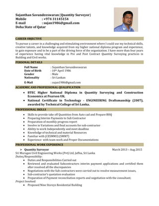 Sujanthan Savundeeswaran (Quantity Surveyor)
Mobile : +974 31145154
E-mail : sujan1986@gmail.com
Doha State of Qatar
CAREER OBJECTIVE
To pursue a career in a challenging and stimulating environment where I could use my technical skills,
creative talents, and knowledge acquired from my higher national diploma program and experience,
to gain exposure and to be a part of the driving force of the organization. I have more than four years
of experience having vital knowledge in Pre and Post Contract Quantity Surveying practices in
Building and Civil works.
PERSONAL DETAILS
Full Name : Sujanthan Savundeeswaran
Date of Birth : 10th April 1986
Gender : Male
Nationality : Sri Lankan
E-Mail : sujan1986@gmail.com
ACADEMIC AND PROFEESIONAL QUALIFICATION
 BTEC Higher National Diploma in Quantity Surveying and Construction
Economics at Pearson UK.
 National Certificate in Technology - ENGINEERING Draftsmanship (2007),
awarded by Technical College of Sri Lanka.
PROFESSIONAL SKILLS
 Skills to provide take off Quantities from Auto cad and Prepare BOQ
 Preparing Interim Payments to Sub Contractor
 Preparation of monthly progress report
 Involve in Variations and final accounts for sub-contractor
 Ability to work Independently and meet deadline
 Knowledge of technical and material Resources
 Familiar with (CESMM3) (SMM7)
 Experience with team work and Proper Documentations
PROFESSIONAL WORK EXPERIENCE
 Quantity Surveyor March 2013 – Aug 2015
Sri Murugan Civil Engineering Works (Pvt) Ltd, Jaffna, Sri Lanka
Duties/Responsibility:
 Duties and Responsibilities Carried out
 Reviewed and evaluated Subcontractors interim payment applications and certified them
after resolved all the discrepancies
 Negotiations with the Sub contractors were carried out to resolve measurement issues,
 Sub-contractor’s quotation evaluation
 Preparation of Payment reconciliation reports and negotiation with the consultant;
Project Involved:
 Proposed Nine Storeys Residential Building
 