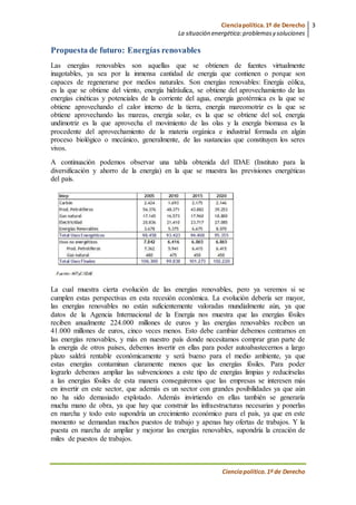 Cienciapolítica.1º de Derecho
La situación energética:problemasy soluciones
3
Cienciapolítica.1º de Derecho
Propuesta de futuro: Energías renovables
Las energías renovables son aquellas que se obtienen de fuentes virtualmente
inagotables, ya sea por la inmensa cantidad de energía que contienen o porque son
capaces de regenerarse por medios naturales. Son energías renovables: Energía eólica,
es la que se obtiene del viento, energía hidráulica, se obtiene del aprovechamiento de las
energías cinéticas y potenciales de la corriente del agua, energía geotérmica es la que se
obtiene aprovechando el calor interno de la tierra, energía mareomotriz es la que se
obtiene aprovechando las mareas, energía solar, es la que se obtiene del sol, energía
undimotriz es la que aprovecha el movimiento de las olas y la energía biomasa es la
procedente del aprovechamiento de la materia orgánica e industrial formada en algún
proceso biológico o mecánico, generalmente, de las sustancias que constituyen los seres
vivos.
A continuación podemos observar una tabla obtenida del IDAE (Instituto para la
diversificación y ahorro de la energía) en la que se muestra las previsiones energéticas
del país.
La cual muestra cierta evolución de las energías renovables, pero ya veremos si se
cumplen estas perspectivas en esta recesión económica. La evolución debería ser mayor,
las energías renovables no están suficientemente valoradas mundialmente aún, ya que
datos de la Agencia Internacional de la Energía nos muestra que las energías fósiles
reciben anualmente 224.000 millones de euros y las energías renovables reciben un
41.000 millones de euros, cinco veces menos. Esto debe cambiar debemos centrarnos en
las energías renovables, y más en nuestro país donde necesitamos comprar gran parte de
la energía de otros países, debemos invertir en ellas para poder autoabastecernos a largo
plazo saldrá rentable económicamente y será bueno para el medio ambiente, ya que
estas energías contaminan claramente menos que las energías fósiles. Para poder
lograrlo debemos ampliar las subvenciones a este tipo de energías limpias y reducírselas
a las energías fósiles de esta manera conseguiremos que las empresas se interesen más
en invertir en este sector, que además es un sector con grandes posibilidades ya que aún
no ha sido demasiado explotado. Además invirtiendo en ellas también se generaría
mucha mano de obra, ya que hay que construir las infraestructuras necesarias y ponerlas
en marcha y todo esto supondría un crecimiento económico para el país, ya que en este
momento se demandan muchos puestos de trabajo y apenas hay ofertas de trabajos. Y la
puesta en marcha de ampliar y mejorar las energías renovables, supondría la creación de
miles de puestos de trabajos.
 