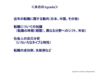 Copyright © K Consulting All Rights Reserved.
＜本日のAgenda＞
近年の転職に関する動向（日本、中国、その他）
転職についての知識
（転職の時期（期限）、異なる分野へのシフト、年収）
社会人の自己分析
（いろいろなタイプと特性）
転職の成功例、失敗例など
 