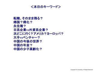 Copyright © K Consulting All Rights Reserved.
＜本日のキーワード＞
転職、そのまま残る？
帰国？帰化？
永住権？
日系企業vs外資系企業？
次どこに行く？アメリカ？ヨーロッパ？
大手vsベンチャー？
中国の今後の世界？
中国の年金？
中国の少子高齢化？
 