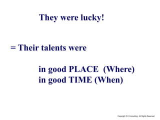 Copyright © K Consulting All Rights Reserved.
= Their talents were
in good PLACE (Where)
in good TIME (When)
They were lucky!
 