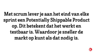 Met scrumleverjeaan het eindvan elke
sprint een Potentially ShippableProduct
op.Dit betekent dat het werkt en
testbaaris.Waardoorjesnellerde
markt opkunt als dat nodig is.
 