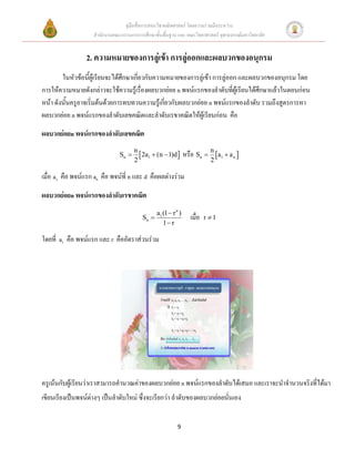 คู่มือสื่อการสอนวิชาคณิตศาสตร์ โดยความร่วมมือระหว่าง
                    สานักงานคณะกรรมการการศึกษาขั้นพื้นฐาน และ คณะวิทยาศาสตร์ จุฬาลงกรณ์มหาวิทยาลัย


                 2. ความหมายของการลู่เข้า การลู่ออกและผลบวกของอนุกรม
        ในหัวข้อนี้ผู้เรียนจะได้ศึกษาเกี่ยวกับความหมายของการลู่เข้า การลู่ออก และผลบวกของอนุกรม โดย
การให้ความหมายดังกล่าวจะใช้ความรู้เรื่องผลบวกย่อย n พจน์แรกของลาดับที่ผู้เรียนได้ศึกษาแล้วในตอนก่อน
หน้า ดังนั้นครูอาจเริ่มต้นด้วยการทบทวนความรู้เกี่ยวกับผลบวกย่อย n พจน์แรกของลาดับ รวมถึงสูตรการหา
ผลบวกย่อย n พจน์แรกของลาดับเลขคณิตและลาดับเรขาคณิตให้ผู้เรียนก่อน คือ

ผลบวกย่อยn พจน์แรกของลาดับเลขคณิต
                                      n
                               Sn       2a1  (n  1)d        หรือ Sn  n a1  a n 
                                      2                                       2

เมื่อ a1 คือ พจน์แรก an คือ พจน์ที่ n และ d คือผลต่างร่วม

ผลบวกย่อยn พจน์แรกของลาดับเรขาคณิต
                                                 a1 (1  r n )
                                          Sn                       เมื่อ   r 1
                                                    1 r

โดยที่ a1 คือ พจน์แรก และ r คืออัตราส่วนร่วม




ครูเน้นกับผู้เรียนว่าเราสามารถคานวณค่าของผลบวกย่อย n พจน์แรกของลาดับได้เสมอ และเราจะนาจานวนจริงที่ได้มา
เขียนเรียงเป็นพจน์ต่างๆ เป็นลาดับใหม่ ซึ่งจะเรียกว่า ลาดับของผลบวกย่อยนั่นเอง


                                                            9
 