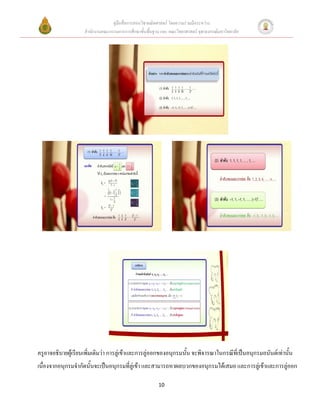 คู่มือสื่อการสอนวิชาคณิตศาสตร์ โดยความร่วมมือระหว่าง
                    สานักงานคณะกรรมการการศึกษาขั้นพื้นฐาน และ คณะวิทยาศาสตร์ จุฬาลงกรณ์มหาวิทยาลัย




ครูอาจอธิบายผู้เรียนเพิ่มเติมว่า การลู่เข้าและการลู่ออกของอนุกรมนั้น จะพิจารณาในกรณีที่เป็นอนุกรมอนันต์เท่านั้น
เนื่องจากอนุกรมจากัดนั้นจะเป็นอนุกรมที่ลู่เข้า และสามารถหาผลบวกของอนุกรมได้เสมอ และการลู่เข้าและการลู่ออก

                                                         10
 