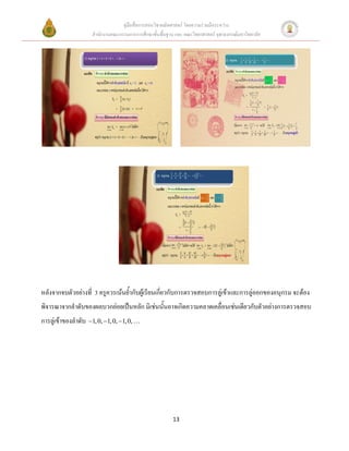 คู่มือสื่อการสอนวิชาคณิตศาสตร์ โดยความร่วมมือระหว่าง
                     สานักงานคณะกรรมการการศึกษาขั้นพื้นฐาน และ คณะวิทยาศาสตร์ จุฬาลงกรณ์มหาวิทยาลัย




หลังจากจบตัวอย่างที่ 3 ครูควรเน้นย้ากับผู้เรียนเกี่ยวกับการตรวจสอบการลู่เข้าและการลู่ออกของอนุกรม จะต้อง
พิจารณาจากลาดับของผลบวกย่อยเป็นหลัก มิเช่นนั้นอาจเกิดความคลาดเคลื่อนเช่นเดียวกับตัวอย่างการตรวจสอบ
การลู่เข้าของลาดับ 1, 0, 1, 0, 1, 0,




                                                          13
 