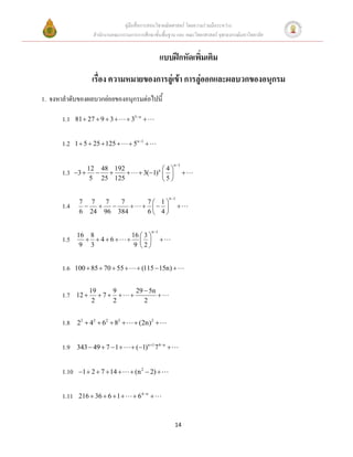 คู่มือสื่อการสอนวิชาคณิตศาสตร์ โดยความร่วมมือระหว่าง
                      สานักงานคณะกรรมการการศึกษาขั้นพื้นฐาน และ คณะวิทยาศาสตร์ จุฬาลงกรณ์มหาวิทยาลัย


                                                         แบบฝึกหัดเพิ่มเติม
                      เรื่อง ความหมายของการลู่เข้า การลู่ออกและผลบวกของอนุกรม
1. จงหาลาดับของผลบวกย่อยของอนุกรมต่อไปนี้

       1.1    81  27  9  3        35 n 


       1.2    1  5  25  125        5n 1 


                                                               n 1
                     12 48 192                      4
       1.3    3                       3(1) n                   
                      5 25 125                      5

                                                             n 1
               7 7   7   7                   7 1
       1.4                                                  
               6 24 96 384                   6 4

                                                  n 1
              16 8                    16  3 
       1.5       46                               
               9 3                     9 2


       1.6    100  85  70  55          (115  15n) 


                     19    9              29  5n
       1.7    12       7                     
                      2    2                 2


       1.8     22  42  62  82        (2n)2 


       1.9    343  49  7  1         (1)n 1 74n 


       1.10    1  2  7  14        (n 2  2) 


       1.11    216  36  6  1         64 n 



                                                                14
 