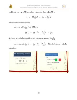 คู่มือสื่อการสอนวิชาคณิตศาสตร์ โดยความร่วมมือระหว่าง
                        สานักงานคณะกรรมการการศึกษาขั้นพื้นฐาน และ คณะวิทยาศาสตร์ จุฬาลงกรณ์มหาวิทยาลัย


กรณีที่ 2 เมื่อ | r |      1 จะได้ว่าผลบวกย่อย n พจน์แรกของลาดับเรขาคณิตหาได้จาก

                                                     a1 (1  r n )         a1  a1  n
                                      Sn                                          r
                                                        1 r              1 r  1 r 

พิจารณาลิมิตของลาดับของผลบวกย่อย

           ถ้า | r | < 1 จะได้ว่า n r n  0 ทาให้ได้ว่า
                                  lim

                                                                a1    a              a1
                                    lim Sn            lim           1  rn     
                                    n                n     1 r  1 r           1 r

                                                                                            a1
ดังนั้นอนุกรมเรขาคณิตเป็นอนุกรมลู่เข้า และผลบวกของอนุกรมเรขาคณิตเท่ากับ
                                                                                           1 r

                                                                a1    a 
           ถ้า | r | > 1 จะได้ว่า   lim Sn            lim           1  rn      ไม่มีค่า ดังนั้นอนุกรมเรขาคณิตเป็น
                                    n                n     1 r  1 r 
อนุกรมลู่ออก




                                                                     18
 