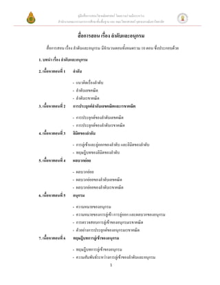 คู่มือสื่อการสอนวิชาคณิตศาสตร์ โดยความร่วมมือระหว่าง
             สานักงานคณะกรรมการการศึกษาขั้นพื้นฐาน และ คณะวิทยาศาสตร์ จุฬาลงกรณ์มหาวิทยาลัย


                           สื่อการสอน เรื่อง ลาดับและอนุกรม
     สื่อการสอน เรื่อง ลาดับและอนุกรม มีจานวนตอนทั้งหมดรวม 10 ตอน ซึ่งประกอบด้วย

1. บทนา เรื่อง ลาดับและอนุกรม

2. เนื้อหาตอนที่ 1     ลาดับ
                       - แนวคิดเรื่องลาดับ
                       - ลาดับเลขคณิต
                       - ลาดับเรขาคณิต
3. เนื้อหาตอนที่ 2     การประยุกต์ลาดับเลขคณิตและเรขาคณิต
                       - การประยุกต์ของลาดับเลขคณิต
                       - การประยุกต์ของลาดับเรขาคณิต
4. เนื้อหาตอนที่ 3     ลิมิตของลาดับ
                       - การลู่เข้าและลู่ออกของลาดับ และลิมิตของลาดับ
                       - ทฤษฎีบทของลิมิตของลาดับ
5. เนื้อหาตอนที่ 4     ผลบวกย่อย
                       - ผลบวกย่อย
                       - ผลบวกย่อยของลาดับเลขคณิต
                       - ผลบวกย่อยของลาดับเรขาคณิต
6. เนื้อหาตอนที่ 5     อนุกรม
                       - ความหมายของอนุกรม
                       - ความหมายของการลู่เข้า การลู่ออก และผลบวกของอนุกรม
                       - การตรวจสอบการลู่เข้าของอนุกรมเรขาคณิต
                       - ตัวอย่างการประยุกต์ของอนุกรมเรขาคณิต
7. เนื้อหาตอนที่ 6     ทฤษฎีบทการลู่เข้าของอนุกรม
                       - ทฤษฎีบทการลู่เข้าของอนุกรม
                       - ความสัมพันธ์ระหว่างการลู่เข้าของลาดับและอนุกรม
                                                   1
 