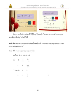 คู่มือสื่อการสอนวิชาคณิตศาสตร์ โดยความร่วมมือระหว่าง
                             สานักงานคณะกรรมการการศึกษาขั้นพื้นฐาน และ คณะวิทยาศาสตร์ จุฬาลงกรณ์มหาวิทยาลัย




        ผู้สอนอาจยกตัวอย่างเพิ่มเติม เพื่อให้ผู้เรียนเข้าใจทฤษฎีบทในการตรวจสอบการลู่เข้าของอนุกรม
เรขาคณิตมากขั้น ดังตัวอย่างต่อไปนี้


ตัวอย่างที่ 1 อนุกรมเรขาคณิตแบบอนันต์ชุดหนึ่งมีพจน์แรกคือ 2 และมีผลบวกของอนุกรมเท่ากับ 4 จงหา
อัตราส่วนร่วมของอนุกรมนี้

วิธีทา ให้ S แทนผลบวกของอนุกรมเรขาคณิต

        จากโจทย์         S    = 4 และ      a1  2

                                            a1
        จาก          S           =
                                           1 r

                                            2
                 4               =
                                           1 r

           4 (1 – r )            =         2
                                            1
                 r               =                                                         #
                                            2




                                                                  19
 