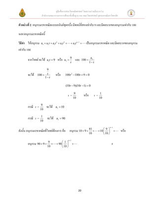 คู่มือสื่อการสอนวิชาคณิตศาสตร์ โดยความร่วมมือระหว่าง
                    สานักงานคณะกรรมการการศึกษาขั้นพื้นฐาน และ คณะวิทยาศาสตร์ จุฬาลงกรณ์มหาวิทยาลัย


ตัวอย่างที่ 2 อนุกรมเรขาคณิตแบบอนันต์ชุดหนึ่ง มีพจน์ที่สองเท่ากับ 9 และมีผลบวกของอนุกรมเท่ากับ 100

จงหาอนุกรมเรขาคณิตนี้

วิธีทา ให้อนุกรม   a1  a1r  a1r 2  a1r 3           a1r n 1       เป็นอนุกรมเรขาคณิต และมีผลบวกของอนุกรม
เท่ากับ 100
                                                      9                       a1
        จากโจทย์ จะได้    a 1r  9    หรือ     a1            และ    100 
                                                      r                      1 r

                      9
        จะได้   100  r              หรือ      100r 2  100r  9  0
                     1 r

                                                (10r  9)(10r  1)  0

                                                           9                          1
                                                  r=                  หรือ      r=
                                                          10                         10

                    9
        กรณี r =         จะได้       a1  10
                   10

                    1
        กรณี r =          จะได้      a1  90
                   10

                                                                                                   n 1
                                                                                           9 
ดังนั้น อนุกรมเรขาคณิตที่โจทย์ต้องการ คือ             อนุกรม 10  9  81             10                  หรือ
                                                                      10                   10 

                                                   n 1
                           9               1
        อนุกรม 90  9               90                                                         #
                          10               10 




                                                                20
 