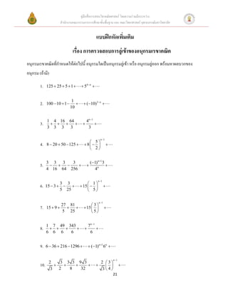 คู่มือสื่อการสอนวิชาคณิตศาสตร์ โดยความร่วมมือระหว่าง
                      สานักงานคณะกรรมการการศึกษาขั้นพื้นฐาน และ คณะวิทยาศาสตร์ จุฬาลงกรณ์มหาวิทยาลัย


                                                   แบบฝึกหัดเพิ่มเติม
                                เรื่อง การตรวจสอบการลู่เข้าของอนุกรมเรขาคณิต
อนุกรมเรขาคณิตที่กาหนดให้ต่อไปนี้ อนุกรมใดเป็นอนุกรมลู่เข้า หรือ อนุกรมลู่ออก พร้อมหาผลบวกของ
อนุกรม (ถ้ามี)

        1.    125  25  5  1        54  n 


                                1
        2.    100  10  1            (10)3 n 
                               10


              1 4 16 64                    4n 1
        3.                                  
              3 3 3 3                       3

                                                        n 1
                                            5
        4.    8  20  50  125         8                 
                                            2


              3 3 3    3                       (1) n 1 3
        5.                                            
              4 16 64 256                        4n

                                                     n 1
                      3 3                   1
        6.    15  3                15                 
                      5 25                  5

                                                       n 1
                       27 81                 3
        7.    15  9                  15                
                       5 25                  5


              1 7 49 343                  7 n 1
        8.                                  
              6 6 6   6                    6


        9.    6  36  216  1296          (1)n 1 6n 

                                                                   n 1
               2   3 3 3 9 3                             2 3
        10.                                                        
                3 2   8   32                              34
                                                                   21
 