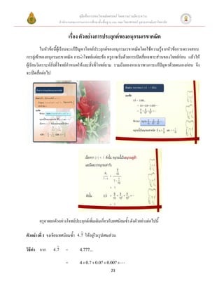 คู่มือสื่อการสอนวิชาคณิตศาสตร์ โดยความร่วมมือระหว่าง
                      สานักงานคณะกรรมการการศึกษาขั้นพื้นฐาน และ คณะวิทยาศาสตร์ จุฬาลงกรณ์มหาวิทยาลัย


                              เรื่อง ตัวอย่างการประยุกต์ของอนุกรมเรขาคณิต
           ในหัวข้อนี้ผู้เรียนจะแก้ปัญหาโจทย์ประยุกต์ของอนุกรมเรขาคณิตโดยใช้ความรู้จากหัวข้อการตรวจสอบ
การลู่เข้าของอนุกรมเรขาคณิต การทำโจทย์แต่ละข้อ ครูอาจเริ่มด้วยการเปิดสื่อเฉพาะส่วนของโจทย์ก่อน แล้วให้
ผู้เรียนวิเคราะห์สิ่งที่โจทย์กาหนดให้และสิ่งที่โจทย์ถาม รวมถึงลองหาแนวทางการแก้ปัญหาด้วยตนเองก่อน จึง
จะเปิดสื่อต่อไป




        ครูอาจยกตัวอย่างโจทย์ประยุกต์เพิ่มเติมเกี่ยวกับทศนิยมซ้า ดังตัวอย่างต่อไปนี้

ตัวอย่างที่ 1 จงเขียนทศนิยมซ้า     4.7   ให้อยู่ในรูปเศษส่วน

วิธีทา จาก      4.7       =         4.777...

                          =         4  0.7  0.07  0.007 
                                                           23
 