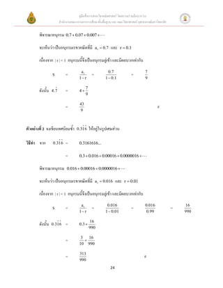คู่มือสื่อการสอนวิชาคณิตศาสตร์ โดยความร่วมมือระหว่าง
                        สานักงานคณะกรรมการการศึกษาขั้นพื้นฐาน และ คณะวิทยาศาสตร์ จุฬาลงกรณ์มหาวิทยาลัย


        พิจารณาอนุกรม 0.7  0.07  0.007 

        จะเห็นว่า เป็นอนุกรมเรขาคณิตที่มี             a1  0.7   และ    r  0.1

        เนื่องจาก | r | < 1 อนุกรมนี้จึงเป็นอนุกรมลู่เข้า และมีผลบวกเท่ากับ
                                       a1                     0.7                      7
                  S         =                     =                            =
                                      1 r                  1  0.1                    9

                                            7
        ดังนั้น   4.7       =         4
                                            9

                                       43
                            =                                                                  #
                                       9



ตัวอย่างที่ 2 จงเขียนทศนิยมซ้า       0.316      ให้อยู่ในรูปเศษส่วน

วิธีทา จาก        0.316     =         0.3161616...

                            =         0.3  0.016  0.00016  0.0000016 

        พิจารณาอนุกรม        0.016  0.00016  0.0000016 

        จะเห็นว่า เป็นอนุกรมเรขาคณิตที่มี             a1  0.016      และ   r  0.01

        เนื่องจาก | r | < 1 อนุกรมนี้จึงเป็นอนุกรมลู่เข้า และมีผลบวกเท่ากับ
                                       a1                    0.016                     0.016                 16
                  S         =                     =                            =                         =
                                      1 r                  1  0.01                    0.99                 990

                                                16
        ดังนั้น   0.316     =         0.3 
                                                990

                                       3 16
                            =           
                                      10 990

                                       313
                            =                                                          #
                                       990
                                                                 24
 
