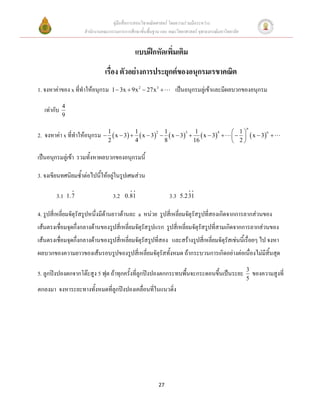 คู่มือสื่อการสอนวิชาคณิตศาสตร์ โดยความร่วมมือระหว่าง
                       สานักงานคณะกรรมการการศึกษาขั้นพื้นฐาน และ คณะวิทยาศาสตร์ จุฬาลงกรณ์มหาวิทยาลัย


                                                แบบฝึกหัดเพิ่มเติม
                                 เรื่อง ตัวอย่างการประยุกต์ของอนุกรมเรขาคณิต
1. จงหาค่าของ x ที่ทาให้อนุกรม      1  3x  9x 2  27x 3           เป็นอนุกรมลู่เข้าและมีผลบวกของอนุกรม
             4
   เท่ากับ
             9

                                                                                                        n
                                 1          1          1           1                              1
2. จงหาค่า x ที่ทาให้อนุกรม       x  3   x  3   x  3   x  3                         x  3 
                                                     2          3          4                                   n

                                 2          4          8          16                              2

เป็นอนุกรมลู่เข้า รวมทั้งหาผลบวกของอนุกรมนี้

3. จงเขียนทศนิยมซ้าต่อไปนี้ให้อยู่ในรูปเศษส่วน

        3.1      1.7                 3.2   0.81                   3.3   5.231

4. รูปสี่เหลี่ยมจัตุรัสรูปหนึ่งมีด้านยาวด้านละ a หน่วย รูปสี่เหลี่ยมจัตุรัสรูปที่สองเกิดจากการลากส่วนของ
เส้นตรงเชื่อมจุดกึ่งกลางด้านของรูปสี่เหลี่ยมจัตุรัสรูปแรก รูปสี่เหลี่ยมจัตุรัสรูปที่สามเกิดจากการลากส่วนของ
เส้นตรงเชื่อมจุดกึ่งกลางด้านของรูปสี่เหลี่ยมจัตุรัสรูปที่สอง และสร้างรูปสี่เหลี่ยมจัตุรัสเช่นนี้เรื่อยๆ ไป จงหา
ผลบวกของความยาวของเส้นรอบรูปของรูปสี่เหลี่ยมจัตุรัสทั้งหมด ถ้ากระบวนการเกิดอย่างต่อเนื่องไม่มีสิ้นสุด
                                                                                                        3
5. ลูกปิงปองตกจากโต๊ะสูง 5 ฟุต ถ้าทุกครั้งที่ลูกปิงปองตกกระทบพื้นจะกระดอนขึ้นเป็นระยะ                       ของความสูงที่
                                                                                                        5
ตกลงมา จงหาระยะทางทั้งหมดที่ลูกปิงปองเคลื่อนที่ในแนวดิ่ง




                                                            27
 